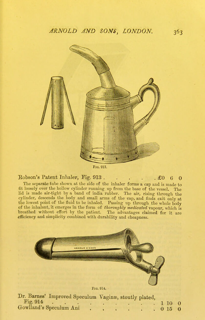 Fig.913. Eobson's Patent Inhaler, Kg. 913 £0 6 0 The separate tube shown at the side of the inhaler forms a cap and is made to fit loosely over the hollow cylinder running up from the base of the vessel. The lid is made air-tight by a band of India rubber. The air, rising through the cylinder, descends the body and small arms of the cap, and finds exit only at the lowest point of the fluid to be inhaled. Passing up through the whole body of the inhalant, it emerges in the form of thoroughly medicated vapour, which is breathed without effort by the patient. The advantages claimed for it are efficiency and simplicity combined with durability and cheapness. rio. 914. Dr. Barnes' Improved Speculum Vaginae, stoutly plated, J'ig-Sl^ 1 10 0 Oowlland's Speculum Ani 0 15 0