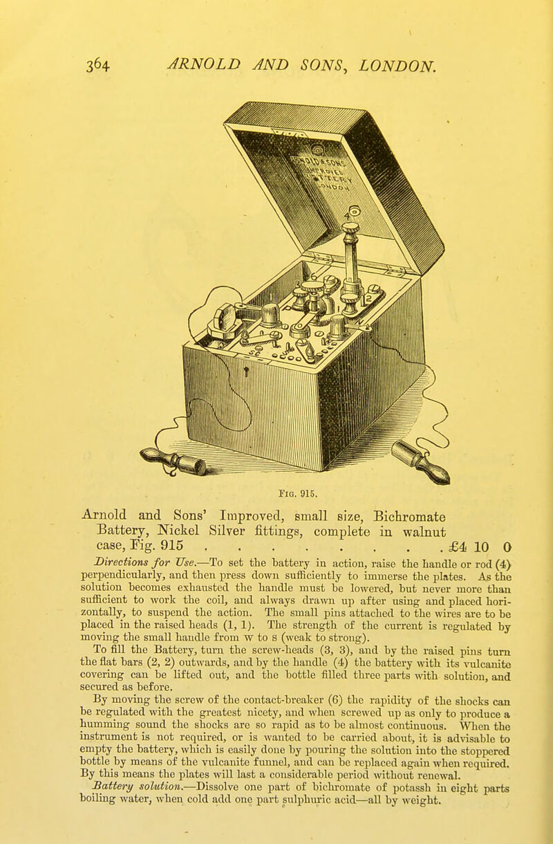 Jig. 915. Arnold and Sons' Improved, small size, Bichromate Battery, ISTickel Silver fittings, complete in walnut case, Eig. 915 £4 10 Q Directions for Use.—To set the battery in action, raise tlie handle or rod (4) perpendicularly, and then press down sufficiently to immerse the plates. As the solution becomes exhausted the handle must be lowered, but never more than sufficient to work the coil, and always drawn up after using and placed hori- zontally, to suspend the action. The small j)ins attached to the wu-es are to be placed in the raised heads (1, 1). The strength of the current is regulated by moving the small handle from w to s (weak to strong). To fill the Battery, turn the screw-heads (3, 3), and by the raised pins turn, the flat bars (2, 2) outwards, and by the handle (4) the battery with its ^ulcanito covering can be lifted out, and the bottle filled three parts with solution, and secured as before. By moving the screw of the contact-breaker (6) the rapidity of the shocks can be regulated with the greatest nicety, and when screwed up as only to produce a humming sound the shocks are so rapid as to be almost continuous. Wlien the instrument is not required, or is wanted to be carried about, it is ad\dsable to empty the battery, which is easily done by pouring the solution into the stoppered bottle by means of the vulcanite funnel, and can be replaced again when required. By this means the plates will last a considerable period without renewal. Battery solution.—Dissolve one part of bichromate of potassh in eight parts boiling water, when cold add one part sulphuric acid—all by weight.