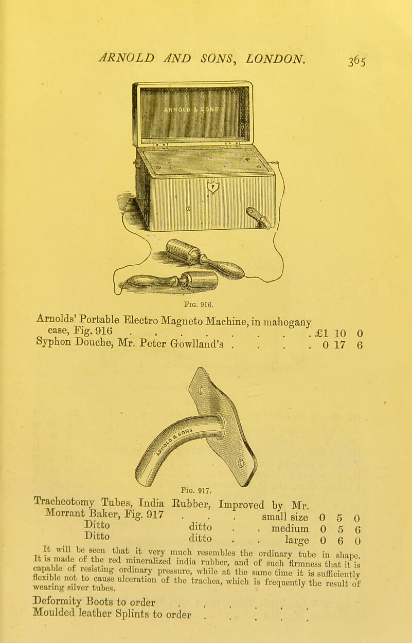 Fig. 916. Arnolds' Portable Electro Magneto Machine, in mahogany case, Fig. 916 £1 10 0 byphon Douche, Mr. Peter GowUand'a . . . . 0 17 6 0 0 0 0 6 0 Fig. 917. Tracheotomy Tubes, India Eubber, Improved by Mr Morrant Baker, Fig. 917 . . . small size 5^**° di^^i^o • ■ medium ^Jitto ditto . . large It will be seen that it very much resembles the ordinary tube in shape It IS made of the red mmcralized india rubber, and of such firmness that it is capable of resistmg ortUnary pressure, wliile at the same time it is sufficiently tartgtStX. °' trachea, which is frequently the res^t o^' Deformity Boots to order Moulded leather Splints to order . [ ', ' 