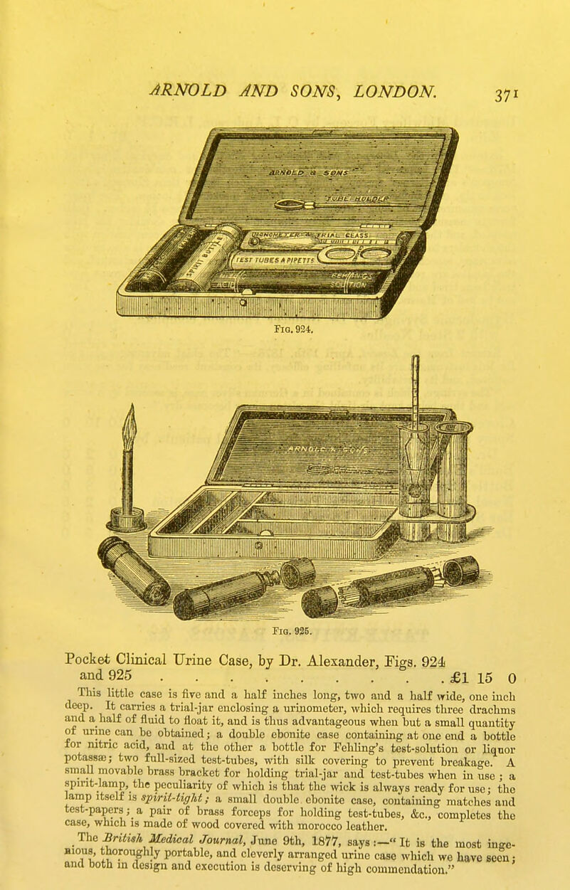 Pocket Clinical Urine Case, by Dr. Alexander, Tigs. 924 and 925 £1 15 0 This little case is Are and a half inches long, two and a half wide, one inch deep. It carries a trial-jar enclosing a urinometer, which requires three drachms and a half of fluid to float it, and is thus advantageous when but a small quantity of urine can be obtained; a double ebonite case contaming at one end a bottle for nitric acid, and at the other a bottle for Fehling's test-solution or liquor potassa)j two full-sized test-tubes, with sillf covering to prevent breakage. A smaU movable brass bracket for holding trial-jar and test-tubes when in use ; a spirit-lamp, the peculiarity of which is that the wick is always ready for use • the lamp itseli IS spirii-tiffM; a small double ebonite case, containing matches and test-papersa pair of brass forceps for holding test-tubes, &c., completes the case, which is made of wood covered with morocco leather. The BrUM Medical Journal, June 9th, 1877, says:- It is the most inge- Hious, thoroughly portable, and cleverly arranged urine case which we have seen: ana both in design and execution is deserving of high commendation.