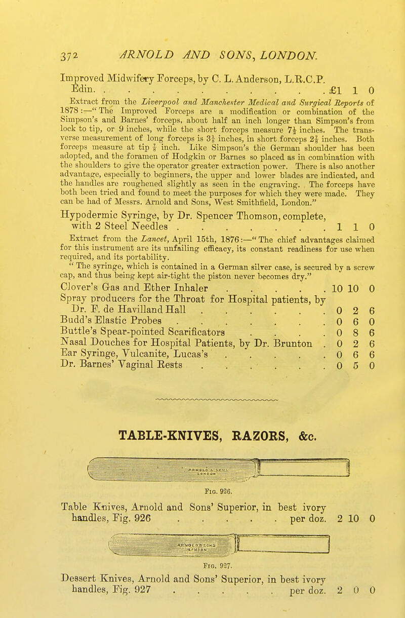 Improved Midwifery Forceps, by C. L. Anderson, L.R.C.P. Edin £1 1 0 Extract from the Liverpool and Manchenter Medical and Surgical Reports of 1878:— The Improved Forceps are a modification or combination of the Simpson's and Barnes' forceps, about half an inch longer than Simpson's from lock to tip, or 9 inches, while the short forceps measure 7i inches. The trans- verse measurement of long forceps is 3^ inches, in short forceps 2f inches. Both forceps measure at tip | inch. Like Simpson's the German shoulder has been adopted, and the foramen of Hodgkin or Barnes so placed as in combination with the shoulders to give the operator greater extraction power. There is also another advantage, especially to beginners, the upper and lower blades are indicated, and the handles are roughened slightly as seen in the engraving. The forceps have both been tried and found to meet the purposes for which they were made. They can be had of Messrs. Ai-nold and Sons, West Smithfield, London. Hypodermic Syringe, by Dr. Spencer Thomson, complete, with 2 Steel Needles 110 Extract from the Lancet, April 15th, 1876:— The chief advantages claimed for this instrument are its unfailing efficacy, its constant readiness for use when required, and its portability.  The syringe, which is contained in a German silver case, is secured by a screw cap, and thus being kept air-tight the piston never becomes dry. Clover's G-as and Ether Inhaler 10 10 0 Spray producers for the Throat for Hospital patients, by Dr. F. de Havilland Hall 0 2 6 Budd's Elastic Probes 0 6 0 Buttle's Spear-pointed Scarificators . . . .086 Nasal Douches for Hospital Patients, by Dr. Brunton .026 Ear Syringe, Vulcanite, Lucas's 0 6 6 Dr. Barnes' Vaginal Eests . . . . . .050 TABLE-KNIVES, RAZORS, &c. FiQ. 926. Table Knives, Arnold and Sons' Superior, in best ivory handles. Fig. 926 per doz. 2 10 0 Fig. 927. Dessert Knives, Arnold and Sons' Superior, in best ivory handles. Fig. 927 per doz. 2 0 0