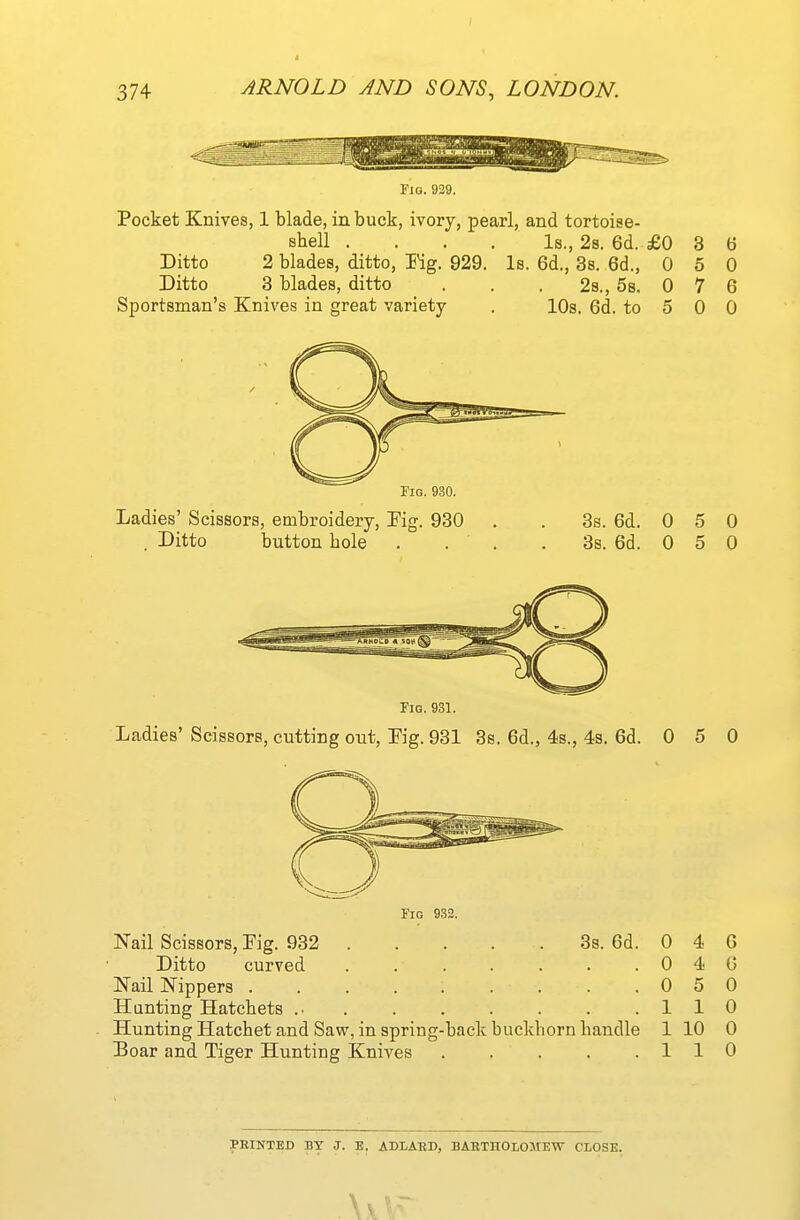 riQ. 929. Pocket Knives, 1 blade, in buck, ivory, pearl, and tortoise- Bhell .... Is., 2s. 6d. £0 Ditto 2 blades, ditto, Rg. 929. Is. 6d., Ss. 6d., 0 Ditto 3 blades, ditto Sportsman's Knives in great variety 2s., 5s. 0 10s. 6d. to 5 3 5 7 6 0 6 0 0 Fig. 930. Ladies' Scissors, embroidery. Fig. 930 . Ditto button bole 3s. 6d. 0 5 0 3s. 6d. 0 5 0 Fig. 931. Ladies' Scissors, cutting out, Kg. 931 3s. 6d., 4s., 4s, 6d. 0 5 0 Fig 932. 3s. 6d. Nail Scissors, Fig. 932 Ditto curved ..... Nail Nippers ....... Hunting Hatcbets Hunting Hatchet and Saw, in spring-back buckborn handle 1 10 0 Boar and Tiger Hunting Knives 110 0 0 0 1 4 4 5 1 FEINTED BY J. E. ADLAED, BABTHOLOMEW CLOSE. \