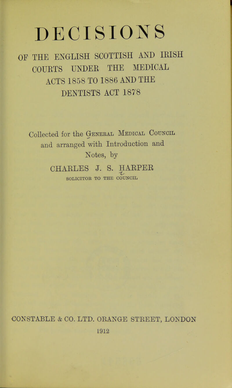 OF THE ENGLISH SCOTTISH AND IRISH COURTS UNDER THE MEDICAL ACTS 1858 TO 1886 AND THE DENTISTS ACT 1878 Collected for the General Medical Council and arranged with Introduction and Notes, by CHARLES J. S. HARPER SOLICITOR TO THE COUNCIL CONSTABLE & CO. LTD. OKANGE STEEET, LONDON 1912