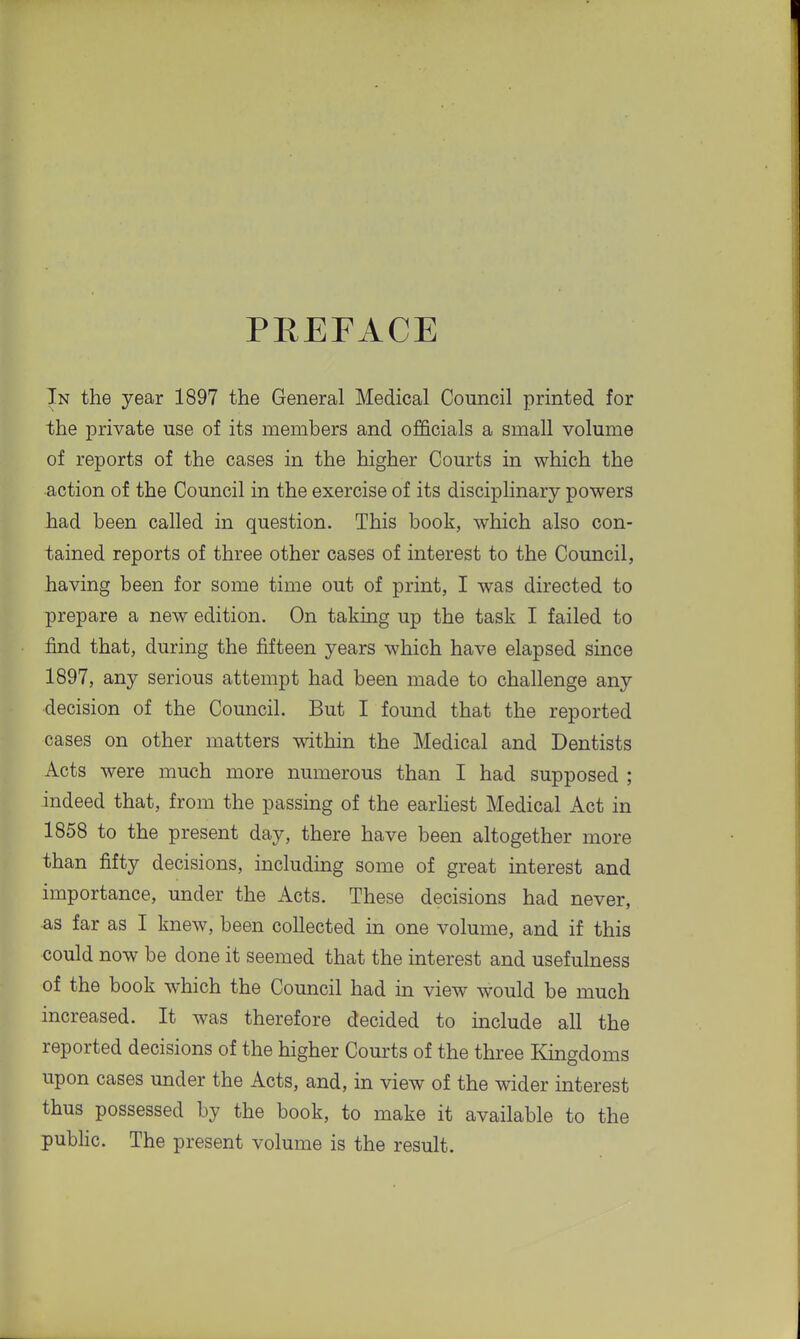 PREFACE In the year 1897 the General Medical Council printed for the jDrivate use of its members and officials a small volume of reports of the cases in the higher Courts in which the action of the Council in the exercise of its disciplinary powers had been called in question. This book, which also con- tained reports of three other cases of interest to the Council, having been for some time out of print, I was directed to prepare a new edition. On taking up the task I failed to find that, during the fifteen years which have elapsed since 1897, any serious attempt had been made to challenge any decision of the Council. But I found that the reported cases on other matters within the Medical and Dentists Acts were much more numerous than I had supposed ; indeed that, from the passing of the earhest Medical Act in 1858 to the present day, there have been altogether more than fifty decisions, including some of great interest and importance, under the Acts. These decisions had never, ^s far as I knew, been collected in one volume, and if this could now be done it seemed that the interest and usefulness of the book which the Council had in view would be much increased. It was therefore decided to include all the reported decisions of the higher Courts of the three Kingdoms upon cases under the Acts, and, in view of the wider interest thus possessed by the book, to make it available to the public. The present volume is the result.