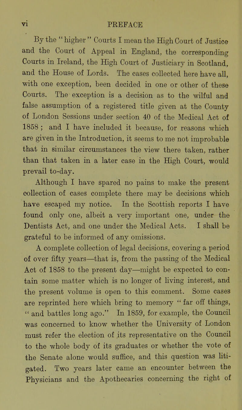 By the  higher  Courts I mean the High Court of Justice and the Court of Appeal in England, the corresponding Courts in Ireland, the High Court of Justiciary in Scotland, and the House of Lords. The cases collected here have all, with one exception, been decided in one or other of these Courts. The exception is a decision as to the wilful and false assumption of a registered title given at the County of London Sessions under section 40 of the Medical Act of 1858 ; and I have included it because, for reasons which are given in the Introduction, it seems to me not improbable that in similar circumstances the view there taken, rather than that taken in a later case in the High Court, would prevail to-day. Although I have spared no pains to make the present collection of cases complete there may be decisions which have escaped my notice. In the Scottish reports I have found only one, albeit a very important one, under the Dentists Act, and one under the Medical Acts. I shall be grateful to be informed of any omissions. A complete collection of legal decisions, covering a period of over fifty years—that is, from the passing of the Medical Act of 1858 to the present day—might be expected to con- tain some matter which is no longer of living interest, and the present volume is open to this comment. Some cases are reprinted here which bring to memory  far off things,  and battles long ago. In 1859, for example, the Council was concerned to know whether the University of London must refer the election of its representative on the Council to the whole body of its graduates or whether the vote of the Senate alone would suffice, and this question was Hti- gated. Two years later came an encounter between the Physicians and the Apothecaries concerning the right of