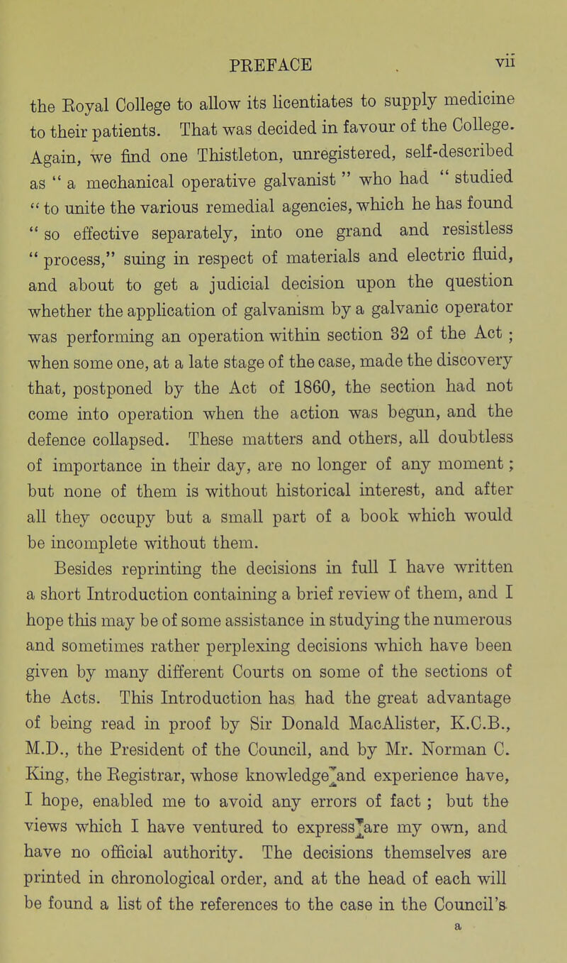 the Eoyal College to allow its licentiates to supply medicine to their patients. That was decided in favour of the College. Again, we find one Thistleton, unregistered, self-described as  a mechanical operative galvanist  who had  studied  to unite the various remedial agencies, which he has found  so effective separately, into one grand and resistless  process, suing in respect of materials and electric fluid, and about to get a judicial decision upon the question whether the apphcation of galvanism by a galvanic operator was performing an operation within section 32 of the Act; when some one, at a late stage of the case, made the discovery that, postponed by the Act of 1860, the section had not come into operation when the action was begun, and the defence collapsed. These matters and others, all doubtless of importance in their day, are no longer of any moment; but none of them is without historical interest, and after all they occupy but a small part of a book which would be incomplete without them. Besides reprinting the decisions in full I have written a short Introduction containing a brief review of them, and I hope this may be of some assistance in studying the numerous and sometimes rather perplexing decisions which have been given by many different Courts on some of the sections of the Acts. This Introduction has had the great advantage of being read in proof by Sir Donald MacAlister, K.C.B., M.D., the President of the Council, and by Mr. Norman C. King, the Registrar, whose knowledge^and experience have, I hope, enabled me to avoid any errors of fact; but the views which I have ventured to express^are my own, and have no official authority. The decisions themselves are printed in chronological order, and at the head of each will be found a list of the references to the case in the Council's