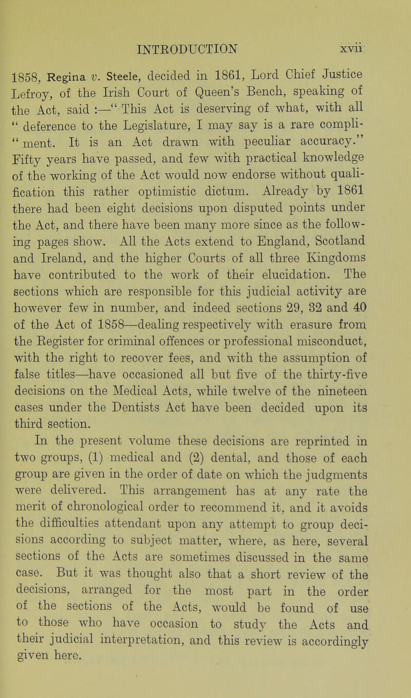 1858, Regina v. Steele, decided in 1861, Lord Chief Justice Lefroy, of the Irish Court of Queen's Bench, speaking of the Act, said :— This Act is deserving of what, with all  deference to the Legislature, I may say is a rare compH-  ment. It is an Act drawn with pecuhar accuracy. Fifty years have passed, and few with practical knowledge of the working of the Act would now endorse without quali- fication this rather optimistic dictum. Already by 1861 there had been eight decisions upon disputed points under the Act, and there have been many more since as the follow- ing pages show. All the Acts extend to England, Scotland and Ireland, and the higher Courts of all three Kingdoms have contributed to the work of their elucidation. The sections which are responsible for this judicial activity are however few in number, and indeed sections 29, 32 and 40 of the Act of 1858—dealing respectively with erasure from the Eegister for criminal offences or professional misconduct, with the right to recover fees, and with the assumption of false titles—have occasioned all but five of the thirty-five decisions on the Medical Acts, while twelve of the nineteen cases under the Dentists Act have been decided upon its third section. In the present volume these decisions are reprinted in two groups, (1) medical and (2) dental, and those of each group are given in the order of date on which the judgments were delivered. This arrangement has at any rate the merit of chronological order to recommend it, and it avoids the difficulties attendant upon any attempt to group deci- sions according to subject matter, where, as here, several sections of the Acts are sometimes discussed in the same case. But it was thought also that a short review of the decisions, arranged for the most part in the order of the sections of the Acts, would be found of use to those who have occasion to study the Acts and their judicial interpretation, and this review is accordingly given here.