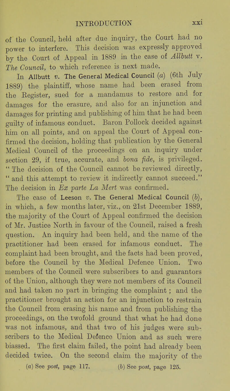 of the Council, held after due inquiry, the Court had no power to interfere. This decision was expressly approved by the Court of Appeal in 1889 in the case of Allhutt v. The Council, to which reference is next made. In Allbutt V. The General Medical Council (a) (6th July 1889) the plaintiff, whose name had been erased from the Register, sued for a mandamus to restore and for damages for the erasure, and also for an injunction and damages for printing and publishing of him that he had been guilty of infamous conduct. Baron Pollock decided against him on all points, and on appeal the Court of Appeal con- firmed the decision, holding that pubhcation by the General Medical Council of the proceedings on an inquiry under section 29, if true, accurate, and bona fide, is privileged.  The decision of the Council cannot be reviewed directly,  and this attempt to review it indirectly cannot succeed. The decision in Ex 'parte La Mert was confirmed. The case of Leeson v. The General Medical Council (b), in which, a few months later, viz., on 21st December 1889, the majority of the Court of Appeal confirmed the decision of Mr. Justice North in favour of the Council, raised a fresh question. An inquiry had been held, and the name of the practitioner had been erased for infamous conduct. The complaint had been brought, and the facts had been proved, before the Council by the Medical Defence Union. Two members of the Council were subscribers to and guarantors of the Union, although they were not members of its Council and had taken no part in bringmg the complaint ; and the practitioner brought an action for an mjunction to restrain the Council from erasing his name and from publishing the proceedings, on the twofold ground that what he had done was not infamous, and that two of his judges were sub- scribers to the Medical Defence Union and as such were biassed. The first claim failed, the point had already been decided twice. On the second claim the majority of the (a) See post, page 117. (6) See post, page 125.