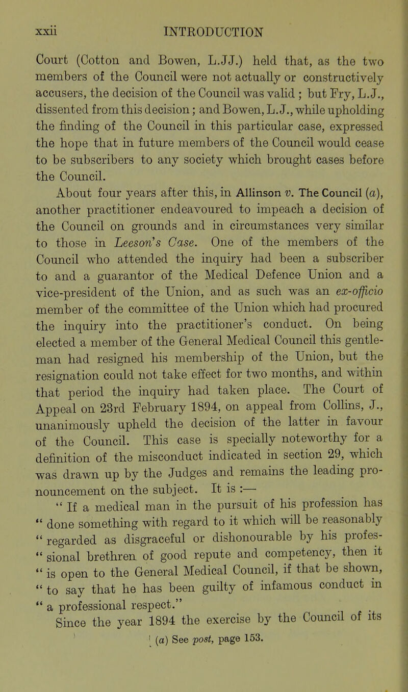 Court (Cotton and Bowen, L.JJ.) held that, as the two members of the Council were not actually or constructively accusers, the decision of the Council was valid ; but Fry, L. J., dissented from this decision; and Bowen, L. J., while upholding the finding of the Council in this particular case, expressed the hope that in future members of the Council would cease to be subscribers to any society which brought cases before the Council. About four years after this, in Allinson v. The Council (a), another practitioner endeavoured to impeach a decision of the Council on grounds and in circumstances very similar to those in Leeson's Case. One of the members of the Council who attended the inquiry had been a subscriber to and a guarantor of the Medical Defence Union and a vice-president of the Union, and as such was an ex-officio member of the committee of the Union which had procured the inquiry into the practitioner's conduct. On being elected a member of the General Medical Council this gentle- man had resigned his membership of the Union, but the resignation could not take effect for two months, and within that period the inquiry had taken place. The Court of Appeal on 23rd February 1894, on appeal from Collins, J., unanimously upheld the decision of the latter in favour of the Council. This case is specially noteworthy for a definition of the misconduct indicated in section 29, which was drawn up by the Judges and remains the leading pro- nouncement on the subject. It is :—  If a medical man in the pursuit of his profession has done something with regard to it which will be reasonably regarded as disgraceful or dishonourable by his profes- *• sional brethren of good repute and competency, then it is open to the General Medical Council, if that be shown,  to say that he has been guilty of infamous conduct in *• a professional respect. Since the year 1894 the exercise by the Council of its