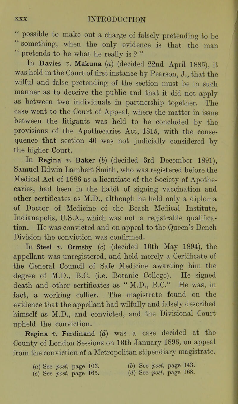  possible to make out a charge of falsely pretending to be  something, when the only evidence is that the man  pretends to be what he really is ?  In Davies v. Makuna (a) (decided 22nd April 1885), it was held in the Court of first instance by Pearson, J., that the wilful and false pretending of the section must be in such manner as to deceive the pubHc and that it did not apply as between two individuals in partnership together. The case went to the Court of Appeal, where the matter in issue between the litigants was held to be concluded by the provisions of the Apothecaries Act, 1815, with the conse- quence that section 40 was not judicially considered by the higher Court. In Regina v. Baker (&) (decided 3rd December 1891), Samuel Edwin Lambert Smith, who was registered before the Medical Act of 1886 as a licentiate of the Society of Apothe- caries, had been in the habit of signing vaccination and other certificates as M.D., although he held only a diploma of Doctor of Medicine of the Beach Medical Institute, Indianapolis, U.S.A., which was not a registrable qualifica- tion. He was convicted and on appeal to the Queen's Bench Division the conviction was confirmed. In Steel v. Ormsby (c) (decided 10th May 1894), the appellant was unregistered, and held merely a Certificate of the General Council of Safe Medicine awarding him the degree of M.D., B.C. (i.e. Botanic College). He signed death and other certificates as  M.D., B.C. He was, in fact, a working collier. The magistrate found on the evidence that the appellant had wilfully and falsely described himself as M.D., and convicted, and the Divisional Court upheld the conviction. Regina v. Ferdinand (d) was a case decided at the County of London Sessions on 13th January 1896, on appeal from the conviction of a Metropolitan stipendiary magistrate. (a) See post, page 103. (b) See post, page 143.