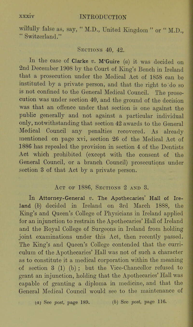 wilfully false as, say,  M.D., United Kingdom  or  M.D.,  Switzerland. Sections 40, 42. In the case of Clarke v. M'Guire (a) it was decided on 2nd December 1908 by the Court of King's Bench in Ireland that a prosecution under the Medical Act of 1858 can be instituted by a private person, and that the right to'do so is not confined to the General Medical Council. The prose- cution was under section 40, and the ground of the decision was that an offence under that section is one against the pubHc generally and not against a particular individual only, notwithstanding that section 42 awards to the General Medical Council any penalties recovered. As already mentioned on page xvi, section 26 of the Medical Act of 1886 has repealed the provision in section 4 of the Dentists Act which prohibited (except with the consent of the General Council, or a branch Council) prosecutions under section 3 of that Act by a private person. Act of 1886, Sections 2 and 3. In Attorney-General v. The Apothecaries' Hall of Ire- land (b) decided in Ireland on 3rd March 1888, the King's and Queen's College of Physicians in Ireland applied for an injunction to restrain the Apothecaries' Hall of Ireland and the Eoyal College of Surgeons in Ireland from holding joint examinations under this Act, then recently passed. The King's and Queen's College contended that the curri- culum of the Apothecaries' Hall was not of such a character as to constitute it a medical corporation within the meanmg of section 3 (1) (b) ; but the Vice-Chancellor refused to grant an injunction, holding that the Apothecaries' Hall was capable of granting a diploma in medicine, and that the General Medical Council would see to the maintenance of