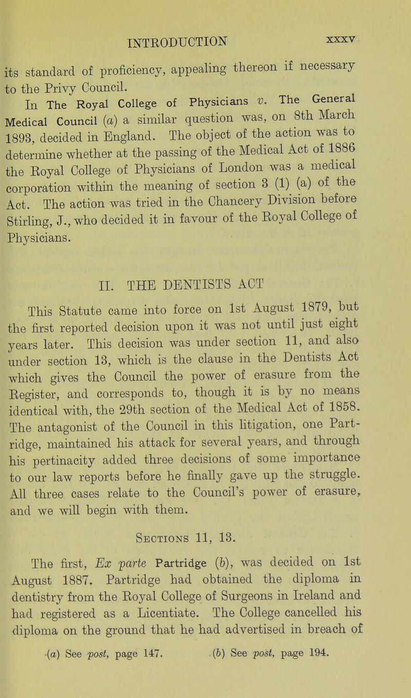 its standard of proficiency, appealing thereon if necessary to the Privy Council. In The Royal College of Physicians v. The General Medical Council (a) a similar question was, on 8th March 1893, decided in England. The object of the action was to determine whether at the passing of the Medical Act of 1886 the Eoyal College of Physicians of London was a medical corporation within the meaning of section 3 (1) (a) of the Act. The action was tried in the Chancery Division before Stirling, J., who decided it in favour of the Royal College of Physicians. II. THE DENTISTS ACT This Statute came into force on 1st August 1879, but the first reported decision upon it was not until just eight years later. This decision was under section 11, and also under section 13, which is the clause in the Dentists Act which gives the Council the power of erasure from the Register, and corresponds to, though it is by no means identical with, the 29th section of the Medical Act of 1858. The antagonist of the Council in this htigation, one Part- ridge, maintained his attack for several years, and through his pertinacity added three decisions of some importance to our law reports before he finally gave up the struggle. All three cases relate to the Council's power of erasure, and we will begin with them. Sections 11, 13. The first, Ex jparte Partridge (&), was decided on 1st August 1887, Partridge had obtained the diploma in dentistry from the Royal College of Surgeons in Ireland and had registered as a Licentiate. The College cancelled his diploma on the ground that he had advertised in breach of