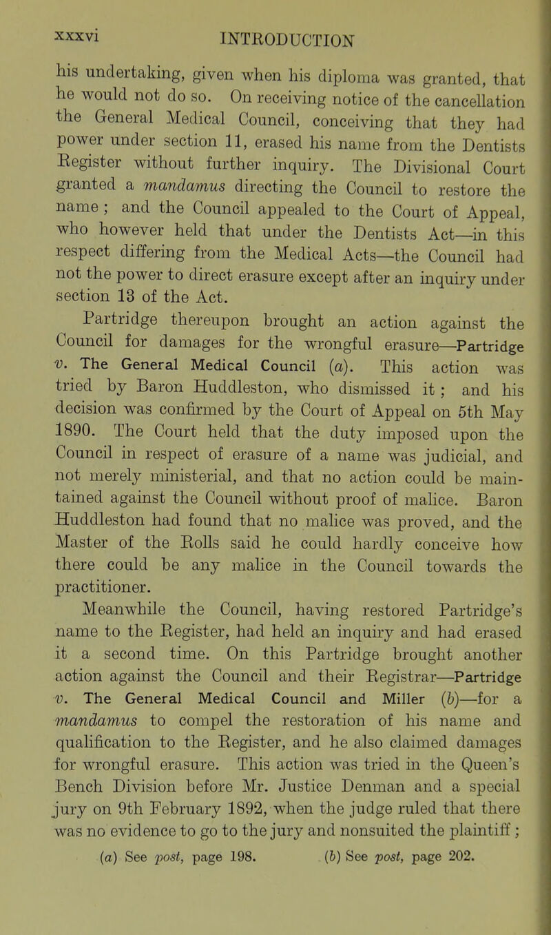 his undertaking, given when his diploma was granted, that he would not do so. On receiving notice of the cancellation the General Medical Council, conceiving that they had power under section 11, erased his name from the Dentists Eegister without further inquiry. The Divisional Court granted a mandamus directing the Council to restore the name; and the Council appealed to the Court of Appeal, who however held that under the Dentists Act—in this respect differing from the Medical Acts—the Council had not the power to direct erasure except after an mquiry under section 13 of the Act. Partridge thereupon brought an action against the Council for damages for the wrongful erasure—Partridge V. The General Medical Council (a). This action was tried by Baron Huddleston, who dismissed it; and his decision was confirmed by the Court of Appeal on 5th May 1890. The Court held that the duty imposed upon the Council in respect of erasure of a name was judicial, and not merely ministerial, and that no action could be main- tained against the Council without proof of mahce. Baron Huddleston had found that no malice was proved, and the Master of the Eolls said he could hardly conceive how there could be any mahce in the Council towards the practitioner. Meanwhile the Council, having restored Partridge's name to the Eegister, had held an inquiry and had erased it a second time. On this Partridge brought another action against the Council and their Eegistrar—Partridge V. The General Medical Council and Miller (b)—for a mandamus to compel the restoration of his name and qualification to the Eegister, and he also claimed damages for wrongful erasure. This action was tried in the Queen's Bench Division before Mr. Justice Denman and a special jury on 9th February 1892, when the judge ruled that there was no evidence to go to the jury and nonsuited the plaintiff ;