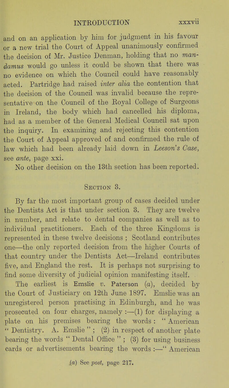 and on an application by him for judgment in his favout or a new trial the Court of Appeal unanimously confirmed the decision of Mr. Justice Denman, holding that no man- damus would go unless it could be shown that there was no evidence on which the Council could have reasonably acted. Partridge had raised inter alia the contention that the decision of the Council was invahd because the repre- sentative on the Council of the Eoyal College of Surgeons in Ireland, the body which had cancelled his diploma, had as a member of the General Medical Council sat upon the inquiry. In examining and rejecting this contention the Court of Appeal approved of and confirmed the rule of law which had been already laid down in Leeson's Case, see ante, page xxi. No other decision on the 13th section has been reported. Section 3. By far the most important group of cases decided under the Dentists Act is that under section 3. They are twelve in number, and relate to dental companies as well as to individual practitioners. Each of the three Kingdoms is represented in these twelve decisions ; Scotland contributes one—^the only reported decision from the higher Courts of that country under the Dentists Act—Ireland contributes five, and England the rest. It is perhaps not surprising to find some diversity of judicial opinion manifesting itself. The earliest is Emslie v. Paterson (a), decided by the Court of Justiciary on 12th June 1897. Emshewas an unregistered person practising in Edinburgh, and he was prosecuted on four charges, namely :—(1) for displaying a plate on his premises bearing the words :  American  Dentistry. A. EmsHe  ; (2) in respect of another plate bearing the words  Dental Office  ; (3) for using business cards or advertisements bearing the words :— American