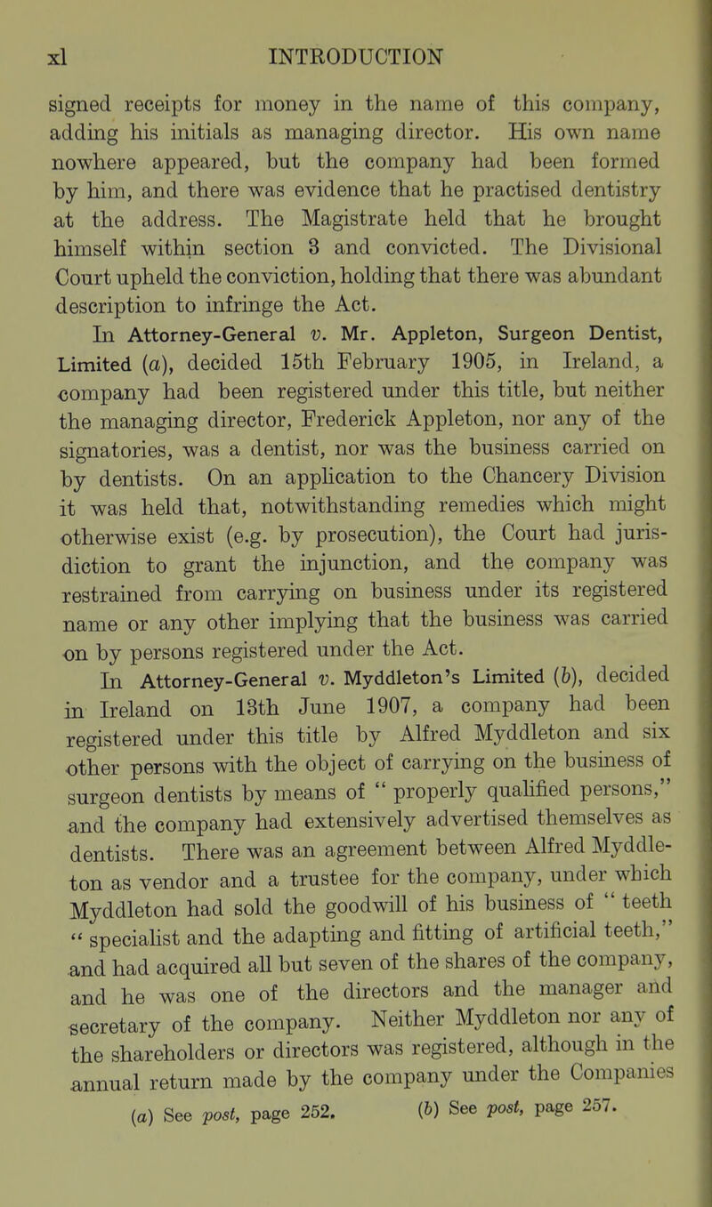 signed receipts for money in the name of this company, adding his initials as managing director. His own name nowhere appeared, but the company had been formed by him, and there was evidence that he practised dentistry at the address. The Magistrate held that he brought himself within section 3 and convicted. The Divisional Court upheld the conviction, holding that there was abundant description to infringe the Act. In Attorney-General v. Mr. Appleton, Surgeon Dentist, Limited (a), decided 15th February 1905, in Ireland, a company had been registered under this title, but neither the managing director, Frederick Appleton, nor any of the signatories, was a dentist, nor was the business carried on by dentists. On an apphcation to the Chancery Division it was held that, notwithstanding remedies which might otherwise exist (e.g. by prosecution), the Court had juris- diction to grant the injunction, and the company was restrained from carrying on business under its registered name or any other implying that the business was carried on by persons registered under the Act. In Attorney-General v. Myddleton's Limited (b), decided in Ireland on 13th June 1907, a company had been registered under this title by Alfred Myddleton and six other persons with the object of carrying on the business of surgeon dentists by means of  properly quahfied persons, and the company had extensively advertised themselves as dentists. There was an agreement between Alfred Myddle- ton as vendor and a trustee for the company, under which Myddleton had sold the goodwill of his business of  teeth  specialist and the adapting and fitting of artificial teeth, .and had acquired all but seven of the shares of the company, and he was one of the directors and the manager and secretary of the company. Neither Myddleton nor any of the shareholders or directors was registered, although in the annual return made by the company under the Companies