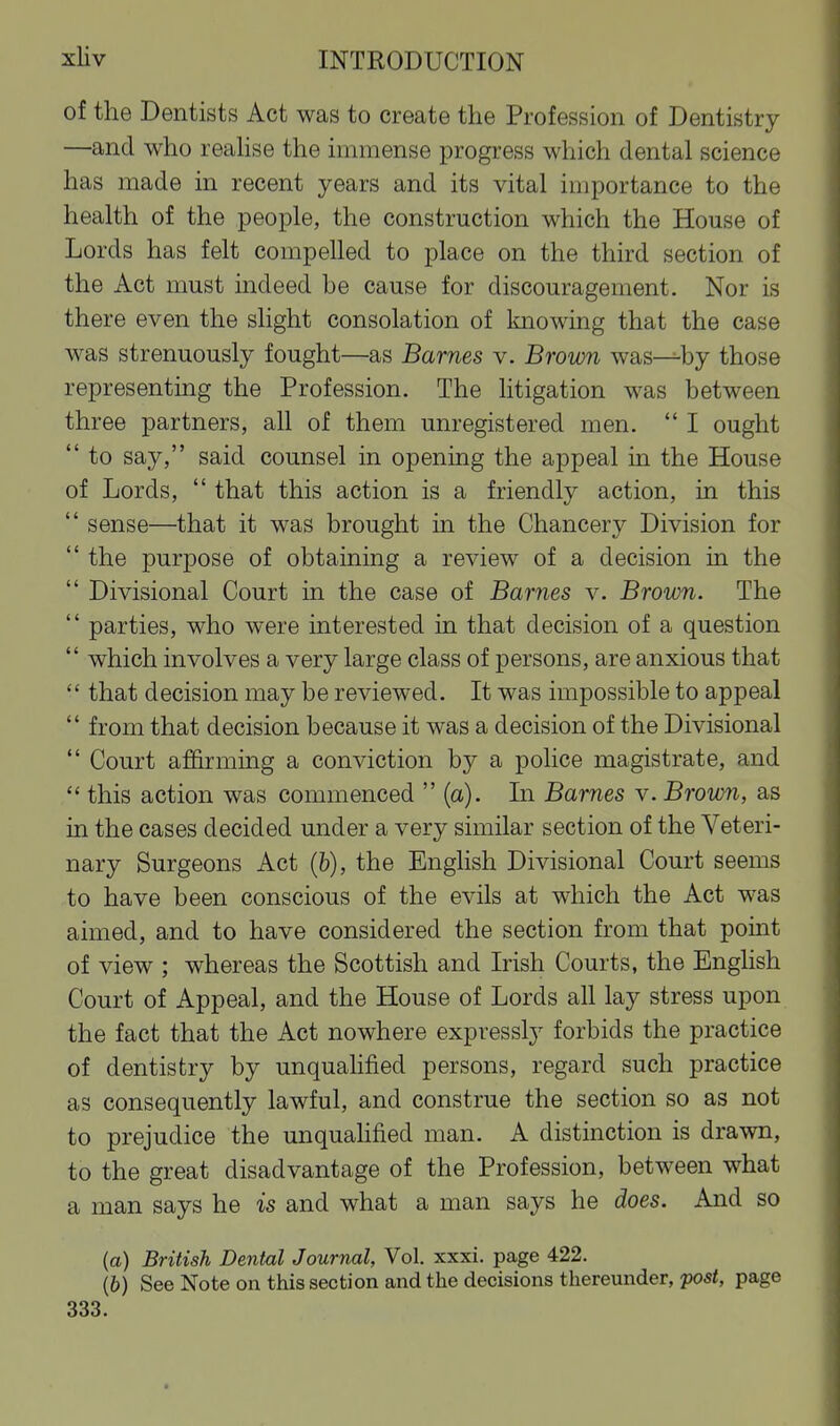 of the Dentists Act was to create the Profession of Dentistry —and who reahse the immense progress which dental science has made in recent years and its vital importance to the health of the people, the construction which the House of Lords has felt compelled to place on the third section of the Act must indeed be cause for discouragement. Nor is there even the slight consolation of knowing that the case was strenuously fought—as Barnes v. Brown was—by those representing the Profession. The litigation was between three partners, all of them unregistered men.  I ought  to say, said counsel in opening the appeal in the House of Lords,  that this action is a friendly action, in this  sense—that it was brought in the Chancery Division for  the purpose of obtaining a review of a decision in the  Divisional Court in the case of Barnes v. Brown. The  parties, who were interested in that decision of a question  which involves a very large class of persons, are anxious that  that decision may be reviewed. It was impossible to appeal  from that decision because it was a decision of the Divisional  Court affirming a conviction by a police magistrate, and  this action was commenced  (a). In Barnes v. Brown, as in the cases decided under a very similar section of the Veteri- nary Surgeons Act (&), the Enghsh Divisional Court seems to have been conscious of the evils at which the Act was aimed, and to have considered the section from that point of view ; whereas the Scottish and Irish Courts, the English Court of Appeal, and the House of Lords aU lay stress upon the fact that the Act nowhere expressly forbids the practice of dentistry by unqualified persons, regard such practice as consequently lawful, and construe the section so as not to prejudice the unquahfied man. A distinction is drawn, to the great disadvantage of the Profession, between what a man says he is and what a man says he does. And so {a) British Dental Journal, Vol. xxxi. page 422. (6) See Note on this section and the decisions thereunder, post, page 333.