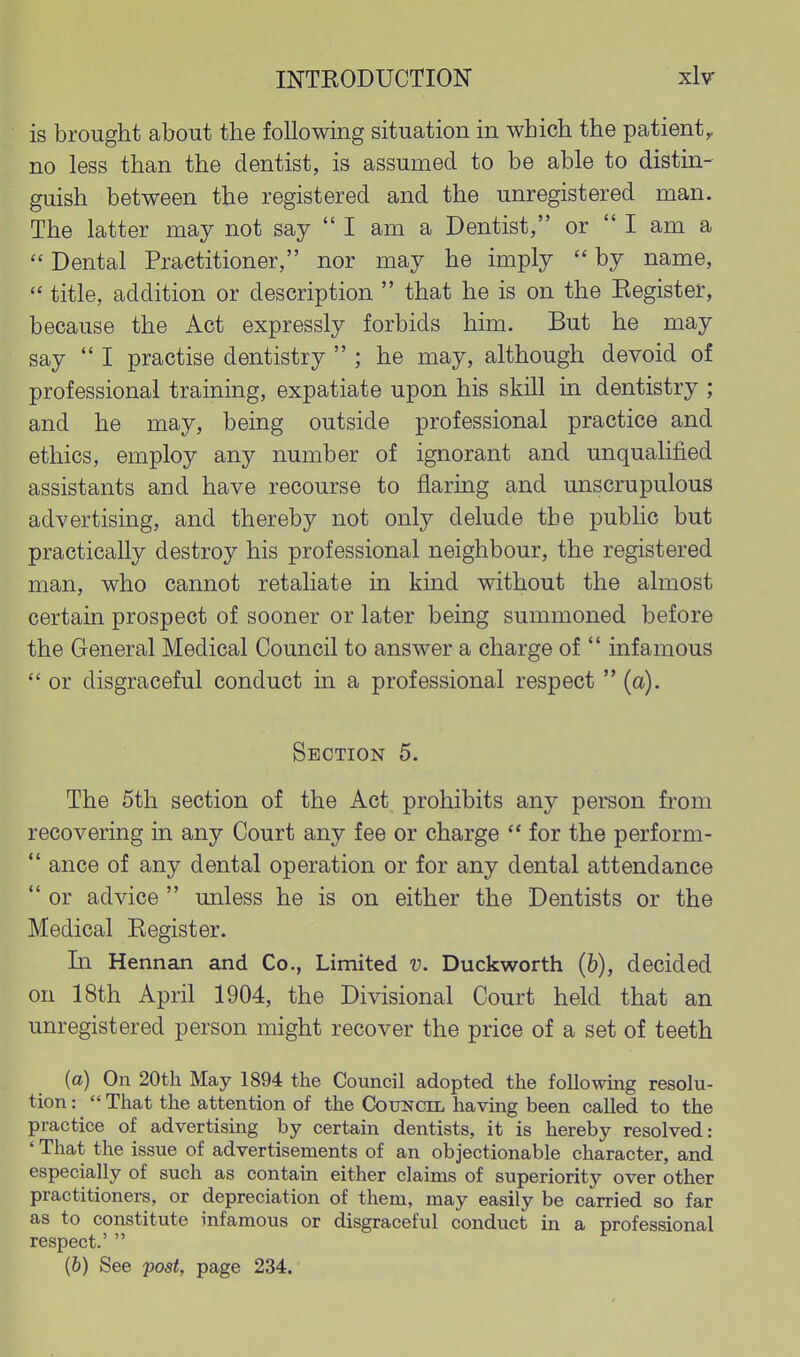 is brought about the following situation in which the patient^ no less than the dentist, is assumed to be able to distin- guish between the registered and the unregistered man. The latter may not say  I am a Dentist, or  I am a  Dental Practitioner, nor may he imply  by name,  title, addition or description  that he is on the Eegister, because the Act expressly forbids him. But he may say  I practise dentistry  ; he may, although devoid of professional training, expatiate upon his skill in dentistry ; and he may, being outside professional practice and ethics, employ any number of ignorant and unqualified assistants and have recourse to flaring and unscrupulous advertising, and thereby not only delude the pubhc but practically destroy his professional neighbour, the registered man, who cannot retaliate in kind without the almost certain prospect of sooner or later being summoned before the General Medical Council to answer a charge of  infamous  or disgraceful conduct in a professional respect  (a). Section 5. The 5th section of the Act prohibits any person from recovering in any Court any fee or charge  for the perform-  ance of any dental operation or for any dental attendance  or advice  unless he is on either the Dentists or the Medical Eegister. In Hennan and Co., Limited v. Duckworth (6), decided on 18th April 1904, the Divisional Court held that an unregistered person might recover the price of a set of teeth (a) On 20th May 1894 the Council adopted the following resolu- tion :  That the attention of the Council having been called to the practice of advertising by certain dentists, it is hereby resolved: ' That the issue of advertisements of an objectionable character, and especially of such as contain either claims of superiority over other practitioners, or depreciation of them, may easily be carried so far as to constitute infamous or disgraceful conduct in a professional respect.' 