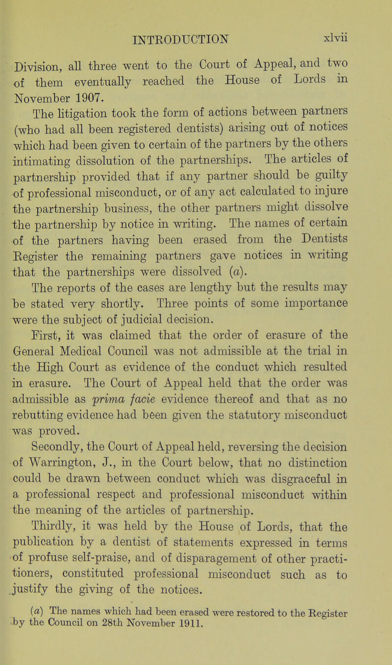 Division, all three went to the Court of Appeal, and two of them eventually reached the House of Lords in November 1907. The htigation took the form of actions between partners (who had all been registered dentists) arising out of notices which had been given to certain of the partners by the others intimating dissolution of the partnerships. The articles of partnership provided that if any partner should be guilty of professional misconduct, or of any act calculated to injure the partnership business, the other partners might dissolve the partnership by notice in writing. The names of certain of the partners having been erased from the Dentists Kegister the remaining partners gave notices in writing that the partnerships were dissolved (a). The reports of the cases are lengthy but the results may be stated very shortly. Three points of some importance were the subject of judicial decision. First, it was claimed that the order of erasure of the General Medical Council was not admissible at the trial in the High Court as evidence of the conduct which resulted in erasure. The Court of Appeal held that the order was admissible as prima facie evidence thereof and that as no rebutting evidence had been given the statutory misconduct was proved. Secondly, the Court of Appeal held, reversing the decision of Warrington, J., in the Court below, that no distinction could be drawn between conduct which was disgraceful in a professional respect and professional misconduct withia the meaning of the articles of partnership. Thirdly, it was held by the House of Lords, that the pubHcation by a dentist of statements expressed in terms of profuse self-praise, and of disparagement of other practi- tioners, constituted professional misconduct such as to justify the giving of the notices. (a) The names which had been erased were restored to the Register by the Council on 28th November 1911.