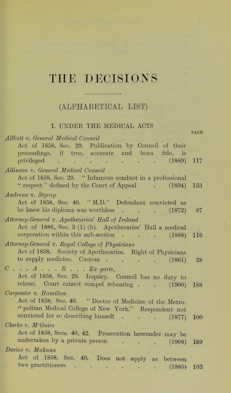 THE DECISIONS (ALPHABETICAL LIST) I. UNDER THE MEDICAL ACTS PAGB Allhutt V. General Medical Council Act of 1858, Sec. 29. Publication by Council of their proceedings, if true, accurate and bona fide, is privileged (1889) 117 Allinson v. General Medical Council Act of 1858, Sec. 29.  Infamous conduct in a professional  respect  defined by the Court of Appeal . (1894) 153 Andrews v. Styrap Act of 1858, Sec. 40.  M.D. Defendant convicted as he knew liis diploma was worthless . . . (1872) 87 Attorney-General v. Apothecaries^ Hall of Ireland Act of 1886, Sec. 3 (1) (b). Apothecaries' Hall a medical corporation within this sub-section . . . (1888) 116 Attorney-General v. Royal College of Physicians Act of 1858. Society of Apothecaries. Right of Physicians to supply medicme. Custom . . . . (1861) 28 C...A...B... Ex parte, Act of 1858, Sec. 29. Inquiry. Council has no duty to rehear. Court cannot compel rehearing . . (1900) 188 Carpenter v. Hamilton Act of 1858, Sec. 40.  Doctor of Medicine of the Metro-  politan Medical College of New York. Respondent not convicted for so describing himself . . . (1877) 100 Clarke v. M'Guire Act of 1858, Sees. 40, 42. Prosecution hereunder may be undertaken by a private person . . . (1908) 189 Davies v. Makuna Act of 1858, Sec. 40. Does not apply as between