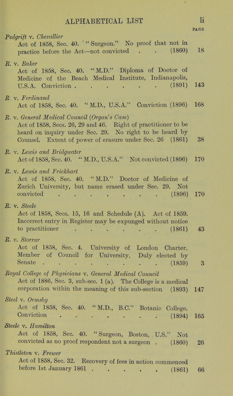 Pedgrift v. Chevallier Act of 1858, Sec. 40.  Surgeon. No proof that not in practice before the Act—not convicted . . (1860) 18 B. V. Baker Act of 1858, Sec. 40.  M.D. Diploma of Doctor of Medicine of the Beach Medical Institute, Indianapolis, U.S.A. Conviction (1891) 14a B. V. Ferdinand Act of 1858, Sec. 40.  M.D., U.S.A. Conviction (1896) 168 B. V. General Medical Council {Organ's Case) Act of 1858, Sees. 26, 29 and 46. Right of practitioner to be heard on inquiry under Sec. 29. No right to be heard by Counsel. Extent of power of erasure under Sec. 26 (1861) 38 B. V. Leiois and Bridgwater Act of 1858, Sec. 40.  M.D., U.S.A. Not convicted (1896) 170 B. V. Lewis and Frickhart Act of 1858, Sec. 40.  M.D. Doctor of Medicine of Zurich University, but name erased under Sec. 29. Not convicted (1896) 170 B. V. Steele Act of 1858, Sees. 15, 16 and Schedule (A). Act of 1859. Incorrect entry in Register may be expunged without notice to practitioner , (1861) 43 B. V. Storrar Act of 1858, Sec. 4. University of London Charter. Member of Council for University. Duly elected by Senate (1859) 3 Boijal College of Physicians v. General Medical Council Act of 1886, Sec. 3, sub-sec. 1 (a). The College is a medical corporation within the meaning of tliis sub-section (1893) 147 Steel V. Ormsby Act of 1858, Sec. 40.  M.D., B.C. Botanic College. Conviction (1894) 165 Steele v. Hamilton Act of 1858, Sec. 40. Surgeon, Boston, U.S. Not convicted as no proof respondent not a surgeon . (1860) 26 Thistleton v. Frewer Act of 1858, Sec. 32. Recovery of fees in action commenced before 1st January 1861 (1861) 66