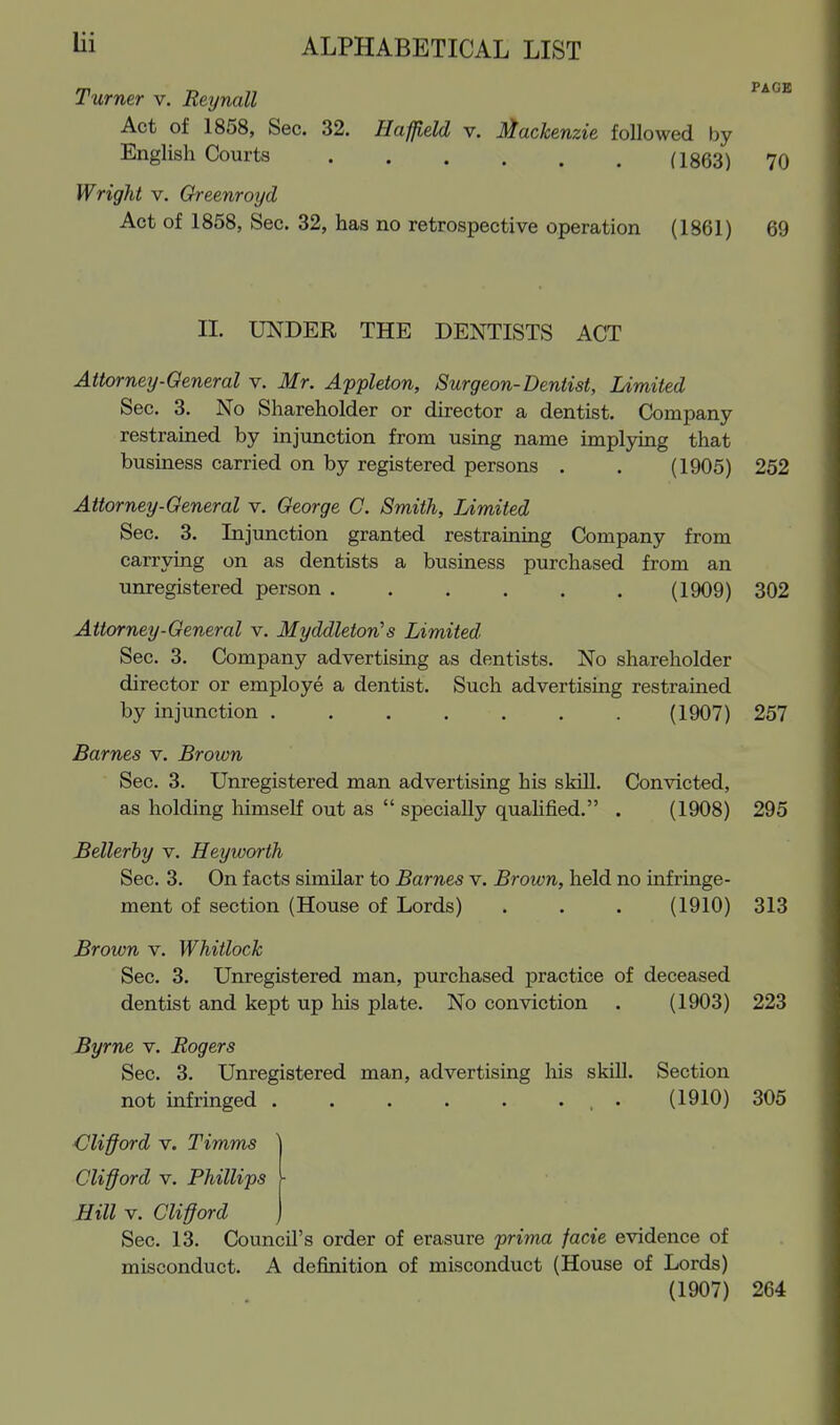 Turner v. Reynall Act of 1858, Sec. 32. Haffield v. Mackenzie followed by English Courts (I863) 70 Wright v. Oreenroyd Act of 1858, Sec. 32, has no retrospective operation (1861) 69 XL UNDER THE DENTISTS ACT Attorney-General v. Mr. Appleton, Surgeon-Dentist, Limited Sec. 3. No Shareholder or director a dentist. Company restrained by injunction from using name implying that business carried on by registered persons . . (1905) 252 Attorney-General v. George C. Smith, Limited Sec. 3. Injunction granted restraining Company from carrying on as dentists a business purchased from an unregistered person (1909) 302 Attorney-General v. Myddleton's Limited Sec. 3. Company advertising as dentists. No shareholder director or employe a dentist. Such advertising restrained by injunction . . . . . . . (1907) 257 Barnes v. Brown Sec. 3. Unregistered man advertising his skill. Convicted, as holding himself out as  specially quahfied. . (1908) 295 Bellerby v. Heyworth Sec. 3. On facts similar to Barnes v. Brown, held no infringe- ment of section (House of Lords) . . . (1910) 313 Brown v. Whitlock Sec. 3. Unregistered man, purchased practice of deceased dentist and kept up his plate. No conviction . (1903) 223 Byrne v. Rogers Sec. 3. Unregistered man, advertising liis skill. Section not infringed . . . . . ... (1910) 305 Clifford V. Timms Clifford V. Phillips - Hill V. Clifford j Sec. 13. Council's order of erasure prima facie evidence of misconduct. A definition of misconduct (House of Lords) (1907) 264