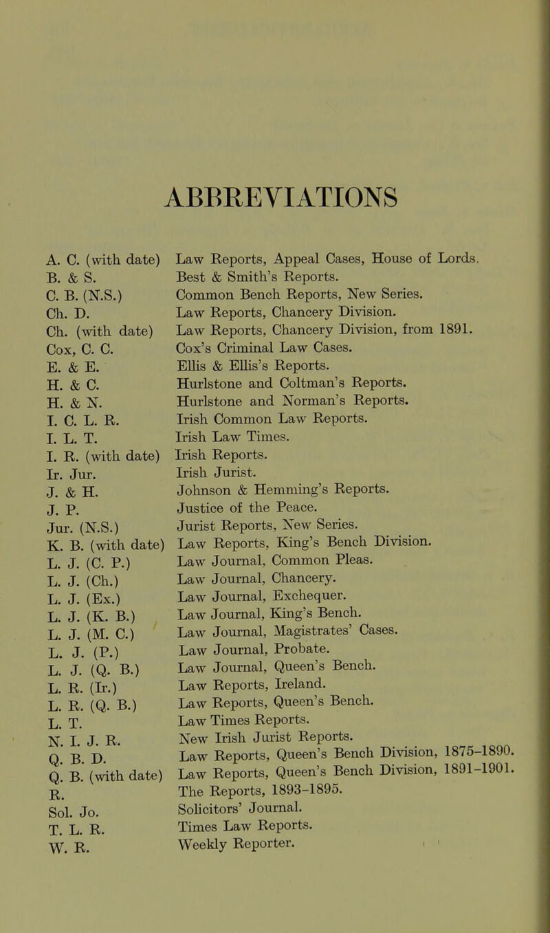 ABBREVIATIONS A. C. (with date) Law Reports, Appeal Cases, House of Lords, B. & S. Best & Smith's Reports. C. B. (N.S.) Common Bench Reports, New Series. Ch. D. Law Reports, Chancery Division. Ch. (with date) Law Reports, Chancery Division, from 1891. Cox, C. C. Cox's Criminal Law Cases. E. & E. EUis & Ellis's Reports. H. & C. Hurlstone and Coltman's Reports. H. & N. Hurlstone and Norman's Reports. I. C. L. R. Irish Common Law Reports. L L. T. Irish Law Times. L R. (with date) Irish Reports. Jx. Jur. Irish Jurist. J, & H. Johnson & Hemming's Reports. J. p. Justice of the Peace. Jur. (N.S.) Jurist Reports, New Series. K. B. (with date) Law Reports, King's Bench Division. L. J. (C. P.) Law Journal, Common Pleas, L. J. (Ch.) Law Journal, Chancery. L. J. (Ex.) Law Journal, Exchequer. L. J. (K. B.) Law Journal, King's Bench. L. J. (M. C.) Law Journal, Magistrates' Cases. L. J. (P.) Law Journal, Probate. L. J. (Q. B.) Law Journal, Queen's Bench. L. R. (Ir.) Law Reports, Ireland. L. R. (Q. B.) Law Reports, Queen's Bench. 1. Law Times Reports. N. I. J. R. New Irish Jurist Reports. q' i). Law Reports, Queen's Bench Division, 1875-1890. Q* b' (with date) Law Reports, Queen's Bench Division, 1891-1901. The Reports, 1893-1895. gol. Jo. Solicitors' Journal. T. L. R. Times Law Reports. Weekly Reporter. . ■