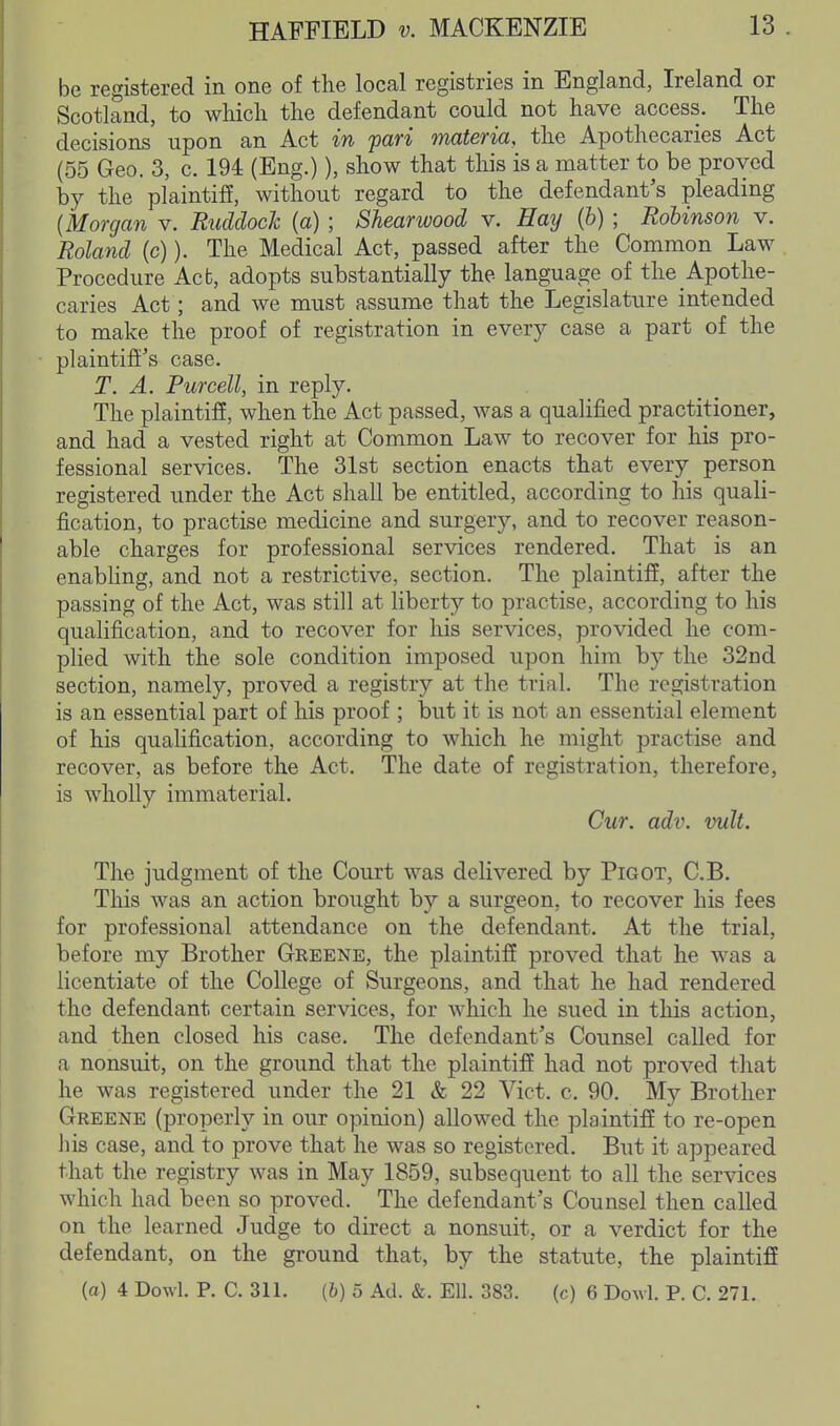 be registered in one of the local registries in England, Ireland or Scotland, to which the defendant could not have access. The decisions upon an Act in 'pari materia, the Apothecaries Act (55 Geo. 3, c. 194 (Eng.)), show that this is a matter to be proved by the pl'aintifi, without regard to the defendant's pleading {Morgan v. Ruddock (a) ; Shearwood v. Hay (h) ; Robinson v. Roland (c)). The Medical Act, passed after the Common Law Procedure Act, adopts substantially the language of the Apothe- caries Act; and we must assume that the Legislature intended to make the proof of registration in every case a part of the plaintiii's case. T. A. Purcell, in reply. The plaintifi, when the Act passed, was a qualified practitioner, and had a vested right at Common Law to recover for his pro- fessional services. The 31st section enacts that every person registered under the Act shall be entitled, according to his quali- fication, to practise medicine and surgery, and to recover reason- able charges for professional services rendered. That is an enabHng, and not a restrictive, section. The plaintiff, after the passing of the Act, was still at liberty to practise, according to his qualification, and to recover for his services, provided he com- plied with the sole condition imposed upon him by the 32nd section, namely, proved a registry at the trial. The registration is an essential part of his proof ; but it is not an essential element of his quahfication, according to which he might practise and recover, as before the Act. The date of registration, therefore, is wholly immaterial. Cur. adv. vult. The judgment of the Court was delivered by Pigot, C.B. This was an action brought by a surgeon, to recover his fees for professional attendance on the defendant. At the trial, before my Brother Geeene, the plaintiff proved that he was a licentiate of the College of Surgeons, and that he had rendered the defendant certain services, for Avhich he sued in this action, and then closed his case. The defendant's Counsel called for a nonsuit, on the ground that the plaintiff had not proved that he was registered under the 21 & 22 Vict. c. 90. My Brother Greene (properly in our opinion) allowed the plaintiff to re-open liis case, and to prove that he was so registered. But it appeared that the registry was in May 1859, subsequent to all the services which had been so proved. The defendant's Counsel then called on the learned Judge to direct a nonsuit, or a verdict for the defendant, on the ground that, by the statute, the plaintiff (a) 4 Dowl. P. C. 311. {b) 5 Ad. &. Ell. 383. (c) 6 Dowl. P. C. 271.