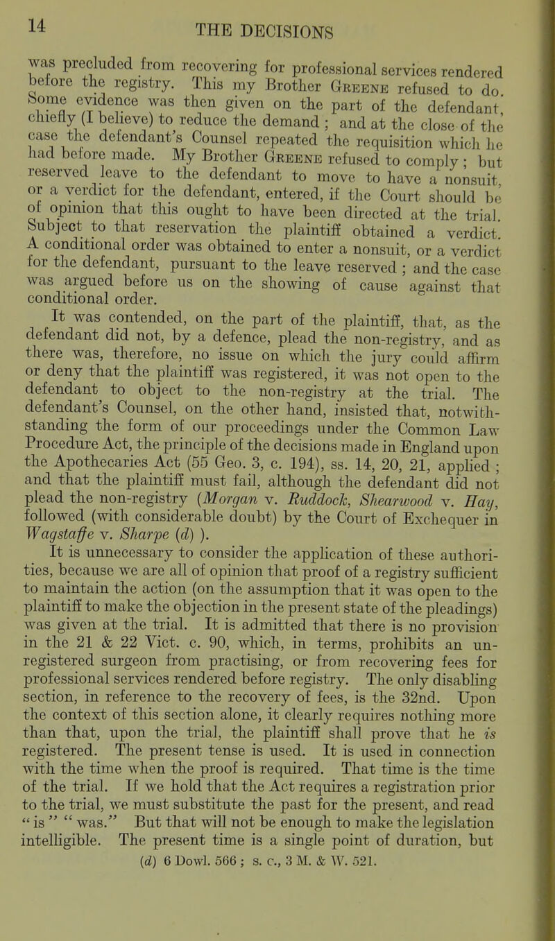 was precluded from recovering for professional services rendered before tlie registry. This my Brother Greene refused to do bome evidence was then given on the part of the defendant' chiefly (I believe) to reduce the demand ; and at the close of the case the defendant's Counsel repeated the requisition which he had betore made. My Brother Greene refused to comply • but reserved leave to the defendant to move to have a nonsuit or a verdict for the defendant, entered, if the Court should be of opinion that this ought to have been directed at the trial Subject to that reservation the plaintiff obtained a verdict A conditional order was obtained to enter a nonsuit, or a verdict for the defendant, pursuant to the leave reserved ; and the case was argued before us on the showing of cause against that conditional order. It was contended, on the part of the plaintiff, that, as the defendant did not, by a defence, plead the non-registry, and as there was, therefore, no issue on which the jury could affirm or deny that the plaintiff was registered, it was not open to the defendant to object to the non-registry at the trial. The defendant's Counsel, on the other hand, insisted that, notwith- standing the form of our proceedings under the Common Law Procedure Act, the principle of the decisions made in England upon the Apothecaries Act (55 Geo. 3, c. 194), ss. 14, 20, 21, applied ; and that the plaintiff must fail, although the defendant did not plead the non-registry {Morgan v. Ruddock, Shearwood v. Hay, followed (with considerable doubt) by the Court of Exchequer in Wagstaffe v. Sharpe (d) ). It is unnecessary to consider the application of these authori- ties, because we are all of opinion that proof of a registry sufficient to maintain the action (on the assumption that it was open to the plaintiff to make the objection in the present state of the pleadings) was given at the trial. It is admitted that there is no provision in the 21 & 22 Vict. c. 90, which, in terms, prohibits an un- registered surgeon from practising, or from recovering fees for professional services rendered before registry. The only disabling section, in reference to the recovery of fees, is the 32nd. Upon the context of this section alone, it clearly requires nothing more than that, upon the trial, the plaintiff shall prove that he is registered. The present tense is used. It is used in connection with the time when the proof is required. That time is the time of the trial. If we hold that the Act requires a registration prior to the trial, we must substitute the past for the present, and read  is   was. But that will not be enough to make the legislation intelligible. The present time is a single point of duration, but (d) 6 Dowl. 566 ; s. c, 3 M. & AV. 521.