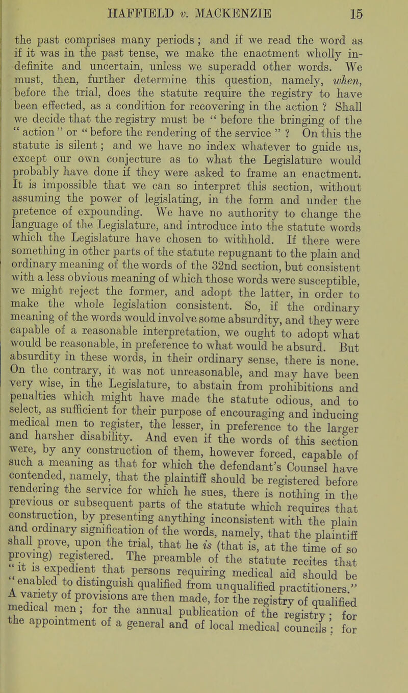 the past comprises many periods ; and if we read the word as if it was in the past tense, we make the enactment wholly in- definite and uncertain, unless we superadd other words. We must, then, further determine this question, namely, when, before the trial, does the statute require the registry to have been effected, as a condition for recovering in the action ? Shall we decide that the registry must be  before the bringing of the  action  or  before the rendering of the service  ? On this the statute is silent; and we have no index whatever to guide us, except our own conjecture as to what the Legislature would probably have done if they were asked to frame an enactment. It is impossible that we can so interpret this section, without assuming the power of legislating, in the form and under the pretence of expounding. We have no authority to change the lang-uage of the Legislature, and introduce into the statute words which the Legislature have chosen to withhold. If there were something in other parts of the statute repugnant to the plain and ordinary meaning of the words of the 32nd section, but consistent with a less obvious meaning of which those words were susceptible, we might reject the former, and adopt the latter, in order to make the whole legislation consistent. So, if the ordinary meaning of the words would involve some absurdity, and they were capable of a reasonable interpretation, we ought to adopt what would be reasonable, in preference to what would be absurd. But absurdity in these words, in their ordinary sense, there is none. On the contrary, it was not unreasonable, and may have been very wise, in the Legislature, to abstain from prohibitions and penalties which might have made the statute odious, and to select, as sufficient for their purpose of encouraging and'inducing medical men to register, the lesser, in preference to the larger and harsher disabihty. And even if the words of this section were, by any construction of them, however forced, capable of such a meaning as that for which the defendant's Counsel have contended, namely, that the plaintiff should be registered before rendering the service for which he sues, there is nothing in the previous or subsequent parts of the statute which requires that construction, by presenting anything inconsistent with the plain and ordinary signification of the words, namely, that the plaintiff shall prove, upon the trial, that he is (that is, at the time of so proving) registered The preamble of the statute recites that <.ili^?r I-!- VP'^'T ^^q^ii'i^g medical aid should be enabled to distinguish qualified from unquaHfied practitioners  A variety of provisions are then made, for the registrv of qualified inedical men; for the annual publication of the regi tryr^^^^ the appointment of a general and of local medical councils : foj