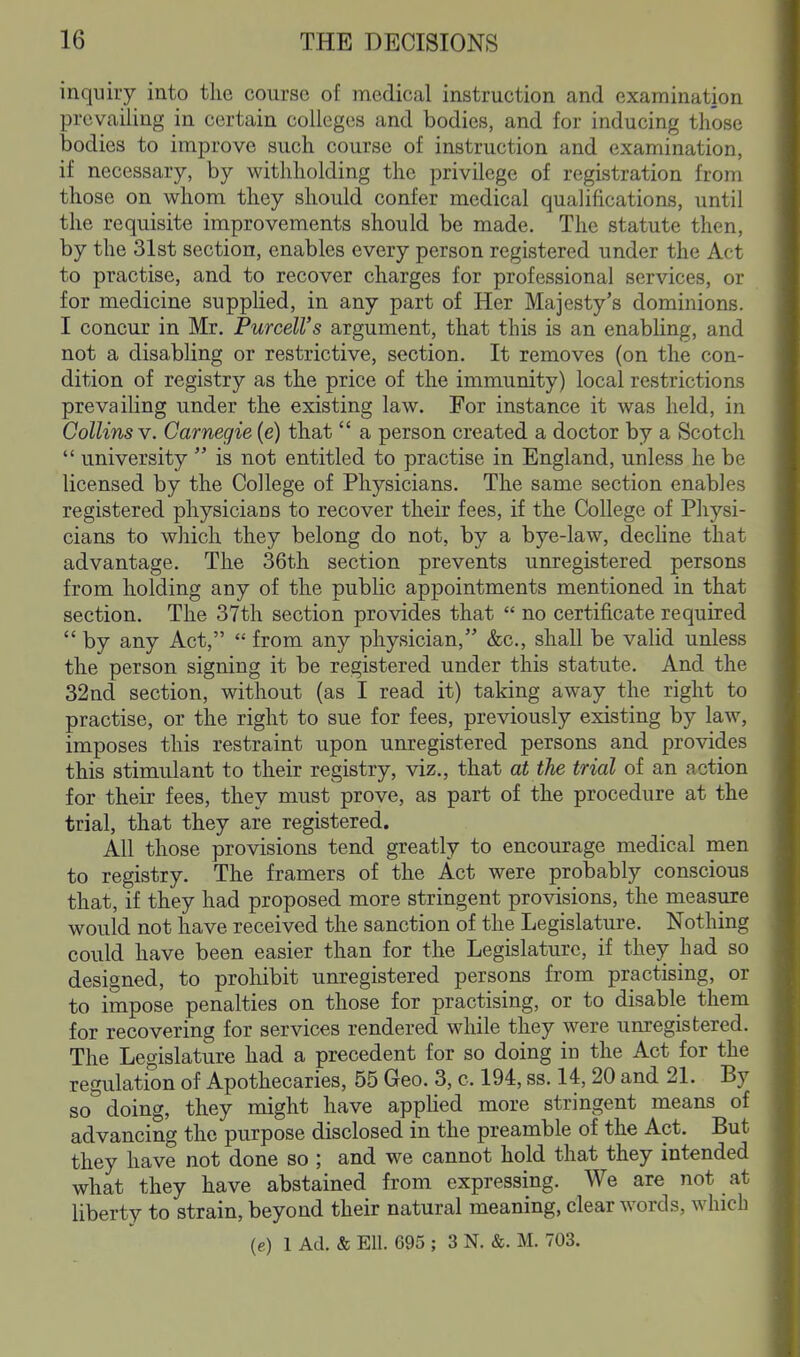 inquhy into the course of medical instruction and examination prevailing in certain colleges and bodies, and for inducing those bodies to improve such course of instruction and examination, if necessary, by withholding the privilege of registration from those on whom they should confer medical qualifications, until the requisite improvements should be made. The statute then, by the 31st section, enables every person registered under the Act to practise, and to recover charges for professional services, or for medicine supplied, in any part of Her Majesty's dominions. I concur in Mr. PurceU's argument, that this is an enabUng, and not a disabling or restrictive, section. It removes (on the con- dition of registry as the price of the immunity) local restrictions prevailing under the existing law. For instance it was held, in Collins V. Carnegie (e) that  a person created a doctor by a Scotch  university  is not entitled to practise in England, unless he be licensed by the College of Physicians. The same section enables registered physicians to recover their fees, if the College of Physi- cians to which they belong do not, by a bye-law, dechne that advantage. The 36th section prevents unregistered persons from holding any of the public appointments mentioned in that section. The 37th section provides that  no certificate required  by any Act,  from any physician, &c., shall be valid unless the person signing it be registered under this statute. And the 32nd section, without (as I read it) taking away the right to practise, or the right to sue for fees, previously existing by law, imposes this restraint upon unregistered persons and provides this stimulant to their registry, viz., that at the trial of an action for their fees, they must prove, as part of the procedure at the trial, that they are registered. All those provisions tend greatly to encourage medical men to registry. The framers of the Act were probably conscious that, if they had proposed more stringent provisions, the measure would not have received the sanction of the Legislature. Nothing could have been easier than for the Legislature, if they had so designed, to prohibit unregistered persons from practising, or to impose penalties on those for practising, or to disable them for recovering for services rendered while they were unregistered. The Legislature had a precedent for so doing in the Act for the regulation of Apothecaries, 55 Geo. 3, c. 194, ss. 14, 20 and 21. By so doing, they might have applied more stringent means of advancing the purpose disclosed in the preamble of the Act. But they have not done so ; and we cannot hold that they intended what they have abstained from expressing. We are not at liberty to strain, beyond their natural meaning, clear words, which (e) 1 Ad. & Ell. 695 ; 3 N. &. M. 703.