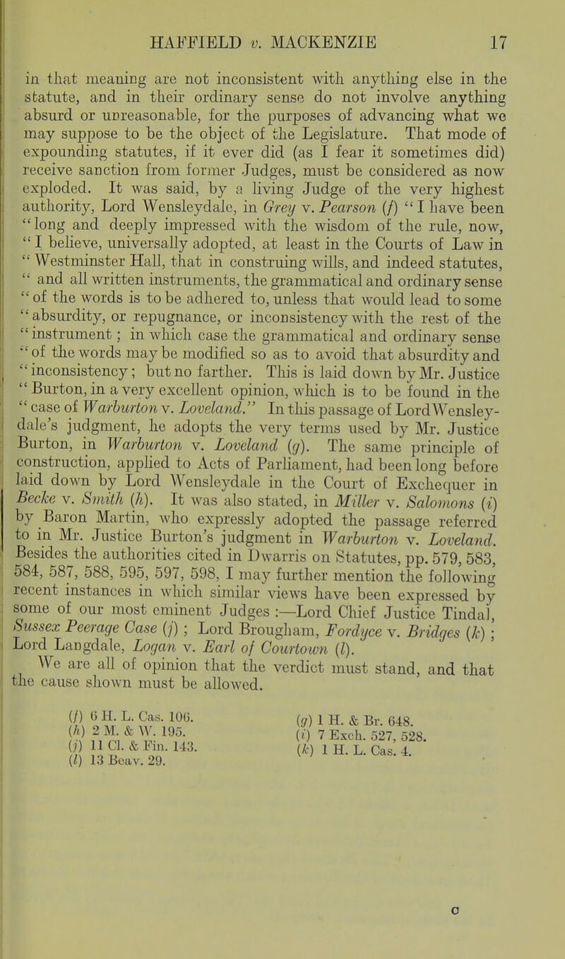 in that meaning are not inconsistent with anything else in the sbatute, and in their ordinary sense do not involve anything absurd or unreasonable, for the purposes of advancing what we may suppose to be the object of the Legislature. That mode of expounding statutes, if it ever did (as I fear it sometimes did) receive sanction from former Judges, must be considered as now exploded. It was said, by a living Judge of the very highest authorit}'. Lord Wensleydale, in Grey v. Pearson (/) I have been long and deeply impressed with the wisdom of the rule, now,  I believe, universally adopted, at least in the Courts of Law in  Westminster Hall, tliat in construing wills, and indeed statutes,  and all written instruments, the grammatical and ordinary sense  of the words is to be adhered to, unless that would lead to some absm-dity, or repugnance, or inconsistency with the rest of the instrument; in which case the grammatical and ordinary sense of the words maybe modified so as to avoid that absurdity and  inconsistency; but no farther. Tliis is laid down by Mr. Justice  Burton, in a very excellent opinion, which is to be found in the  case of Warburton v. Loveland. In this passage of LordWensley- dale's judgment, he adopts the very terms used by Mr. Justice Burton, in Warburton v. Loveland (</). The same principle of construction, apphed to Acts of Parliament, had been long before laid down by Lord Wensleydale in the Court of Exchequer in Becke v. Smith (h). It was also stated, in Miller v. Salomons (i) by Baron Martin, who expressly adopted the passage referred to in Mr, Justice Burton's judgment in Warburton v. Loveland. Besides the authorities cited in Dwarris on Statutes, pp. 579, 583, 584, 587, 588, 595, 597, 598, I may further mention the following recent instances in which similar views have been expressed by some of our most eminent Judges :—Lord Chief Justice TindaJ, Sussex Peerage Case (/) ; Lord Brougham, Fordijce v. Bridges {Jc) ; Lord Langdale, Logan v. Earl of Courtown [1). We are all of opinion that the verdict must stand, and that the cause shown must be allowed. (/) G H. L. Cas. 106. (h) 2 M. & W. 195. 0) 11 CI. & Fin. U3. (I) 13Beav. 29. ig) 1 H. & Br. 648. (i) 7 Exch. 527, 528. {/c) 1 H. L. Cas. 4. o