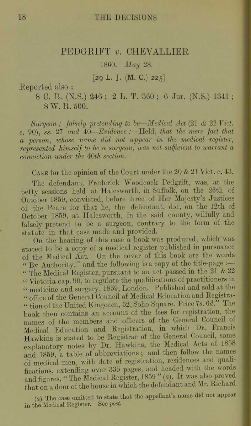 PEDGRIFT V. CHEVALLIER 1860. May 28. [29 L. J. (M. C.) 225] Keported also : 8 C. B. (N.S.) 246 ; 2 L. T. 360 ; 6 Jur. (N.S.) 1341 ; 8 W. E. 500. Surgeon ; falsely 'pretending to be—Medical Act (21 cfc 22 Vict, c. 90), ss. 27 and 40—Evidence :—Held, that the mere fact that a person, ivhose name did not appear in the medical register, represented himself to he a surgeon, was not sufficient to warrant a conviction under the iOth section. Case for the opinion of the Court under the 20 & 21 Vict. c. 43. The defendant, Frederick Woodcock Pedgrift, was, at the petty sessions held at Halesworth, in Suffolk, on the 26th of October 1859, convicted, before three of Her Majesty's Justices of the Peace for that he, the defendant, did, on the 12th of October 1859, at Halesworth, in the said county, wilfully and falsely pretend to be a surgeon, contrary to the form of the statute in that case made and provided. On the hearing of this case a book was produced, which was stated to be a copy of a medical register published in pui'suance of the Medical Act. On the cover of this book are the words  By Authority, and the following is a copy of the title-page :—  The Medical Kegister, pursuant to an act passed in the 21 & 22  Victoria cap. 90, to regulate the qualifications of practitioners in  medicine and surgery, 1859, London. Published and sold at the  office of the General Council of Medical Education and Kegistra-  tion of the United Kingdom, 32, Soho Square. Price 7s. Qd. The book then contains an account of the fees for registration, the names of the members and officers of the General Council of Medical Education and Registration, in which Dr. Francis Hawkins is stated to be Registrar of the General Council, some explanatory notes by Dr. Hawkins, the Medical Acts of 1858 and 1859, a table of abbreviations; and then follow the names of medical men, with date of registration, residences and quali- fications, extending over 335 pages, and headed with the words and figures,  The Medical Register, 1859  (a). It was also proved that on a door of the house in which the defendant and Mr. Richard (a) The case omitted to state that the appcUant's name did not appear in the Medical Register. See -post.