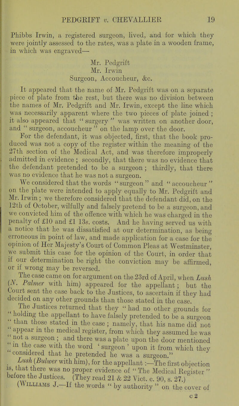 Pliibbs Irwin, a registered surgeon, lived, and for whicli tiiey . were jointly assessed to the rates, was a plate in a wooden frame, in whicli was engraved— Mr. Pedgrift Mr. Irwin Surgeon, Accoucheur, &c. It aj)peared that the name of Mr. Pedgrift was on a separate piece of plate from the rest, but there was no division between the names of Mr. Pedgrift and Mr. Irwin, except the line which was necessarily apparent where the two pieces of plate joined ; it also appeared that  surgery  was written on another door, and  sm-geon, accoucheur  on the lamp over the door. For the defendant, it was objected, first, that the book pro- duced was not a copy of the register within the meaning of the 27th section of the Medical Act, and was therefore improperly admitted in evidence ; secondly, that there was no evidence that the defendant pretended to be a surgeon; thirdly, that there was no evidence that he was not a surgeon. We considered that the words surgeon and accoucheur on the plate were intended to apply equally to Mr. Pedgrift and Mr. Irwin; we therefore considered that the defendant did, on the I2th of October, wilfully and falsely pretend to be a surgeon, and we convicted him of the offence with which he was charged in the penalty of £10 and £1 135. costs. And he having served us with a notice that he was dissatisfied at our determination, as being erroneous in point of law, and made application for a case for the opinion of Her Majesty's Court of Common Pleas at Westminster, we submit this case for the opinion of the Court, in order that if our determination be right the conviction may be affirmed, or if wrong may be reversed. The case came on for argument on the 23rd of April, when Lush (iV. Palmer with him) appeared for the appellant; but the Court sent the case back to the Justices, to ascertain if they had decided on any other grounds than those stated in the case. The Justices returned that they had no other grounds for I' holding the appellant to have falsely pretended to be a surgeon II than those stated in the case ; namely, that his name did not II appear in the medical register, from which they assumed he was I' not a surgeon ; and there was a plate upon the door mentioned J in the case with the word ' surgeon ' upon it from which they considered that he pretended he was a surgeon. _ Lush{Bulwer with him), for the appellant:—The fii-st objection is, tHat there was no proper evidence of  The Medical Register  before the Justices. (They read 21 & 22 Vict. c. 90, s. 27.) (Williams J.—If the words  by authority  on the cover of c2