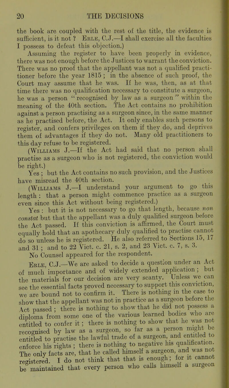 the book are coupled with the rest of the title, the evidence is sufficient, is it not ? Erle, C.J.—I shall exercise all the faculties I possess to defeat this objection.) Assuming the register to have been properly in evidence, there was not enough before the Justices to warrant the conviction. There was no proof that the appellant was not a qualified practi- tioner before the year 1815 ; in the absence of such proof, the Court may assume that he was. If he was, then, as at that time there was no qualification necessary to constitute a surgeon, he was a person  recognised by law as a surgeon  within the meaning of the 40th section. The Act contains no prohibition against a person practising as a surgeon since, in the same manner as he practised before, the Act. It only enables such persons to register, and confers privileges on them if they do, and deprives them of advantages if they do not. Many old practitioners to this day refuse to be registered. (Williams J.—If the Act had said that no person shall practise as a surgeon who is not registered, the conviction would be right.) Yes ; but the Act contains no such provision, and the Justices have misread the 40th section. (Williams J.—I understand your argument to go this length : that a person might commence practice as a surgeon even since this Act without being registered.) Yes : but it is not necessary to go that length, because non constat but that the appellant was a duly qualified surgeon before the Act passed. If this conviction is affirmed, the Court must equally hold that an apothecary duly qualified to practise cannot do so unless he is registered. He also referred to Sections 15, 17 and 31 ; and to 22 Vict. c. 21, s. 2, and 23 Vict. c. 7, s. 3. No Counsel appeared for the respondent. Erle, C. J.—We are asked to decide a question under an Act of much'importance and of widely extended application; but the materials for our decision are very scanty. Unless we can see the essential facts proved necessary to support this conviction, we are bound not to confirm it. There is nothing m the case to show that the appellant was not in practice as a surgeon before the \ct passed ; there is nothing to show that he did not possess a diploma from some one of the various learned bodies who are entitled to confer it; there is nothing to show that he was not recognised by law as a surgeon, so far as a person might be entitled to practise the lawful trade of a surgeon and entitled to enforce his rights ; there is notliing to negative his qualification The only facts are, that he called himself a surgeon and was not registered. I do not think that that is enough; for it cannot be maintained that every person who calls himself a surgeon