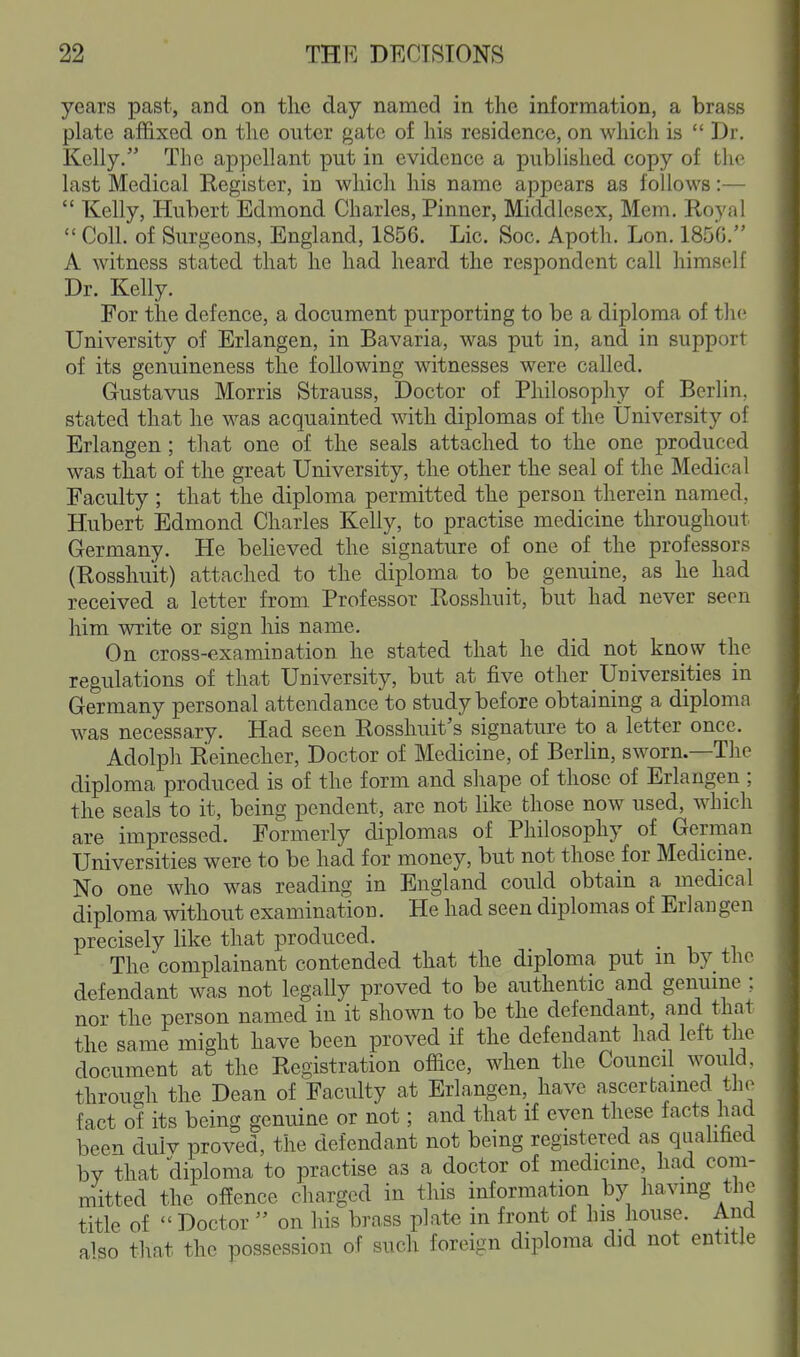 years past, and on the day named in the information, a brass plate affixed on the outer gate of his residence, on which is  Dr. Kelly. The appellant put in evidence a published copy of the last Medical Register, in which his name appears as follows:—  Kelly, Hubert Edmond Charles, Pinner, Middlesex, Mem. Royal  Coll. of Surgeons, England, 1856. Lie. Soc. Apoth. Lon. 185G. A witness stated that he had heard the respondent call himself Dr. Kelly. For the defence, a document purporting to be a diploma of the University of Erlangen, in Bavaria, was put in, and in support of its genuineness the following witnesses were called. Gustavus Morris Strauss, ^Doctor of Philosophy of Berlin, stated that he was acquainted with diplomas of the University of Erlangen; that one of the seals attached to the one produced was that of the great University, the other the seal of the Medical Faculty; that the diploma permitted the person therein named. Hubert Edmond Charles Kelly, to practise medicine throughout Germany. He believed the signature of one of the professors (Rosshuit) attached to the diploma to be genuine, as he had received a letter from. Professor Rosshuit, but had never seen him write or sign his name. On cross-examination he stated that he did not know the regulations of that University, but at five other Universities in Germany personal attendance to study before obtaining a diploma was necessary. Had seen Rosshuit's signature to a letter once. Adolph Reinecher, Doctor of Medicine, of Berhn, sworn.—The diploma produced is of the form and shape of those of Erlangen ; the seals to it, being pendent, are not like those now used, which are impressed. Formerly diplomas of Philosophy of German Universities were to be had for money, but not those for Medicine. No one who was reading in England could obtain a medical diploma without examination. He had seen diplomas of Erlangen precisely like that produced. The complainant contended that the diploma put m by the defendant was not legally proved to be authentic and genuine : nor the person named in it shown to be the defendant, and thai the same might have been proved if the defendant had left the document at the Registration office, when the Council would, through the Dean of Faculty at Erlangen, have ascertained the fact of its being genuine or not; and that if even these facts had been dulv proved, the defendant not being registered as quahfaed by that diploma to practise as a doctor of medicine had com- mitted the offence charged in tliis information by having the title of  Doctor  on his brass plate in front of his house. And alpo that the possession of such foreign diploma did not entitle