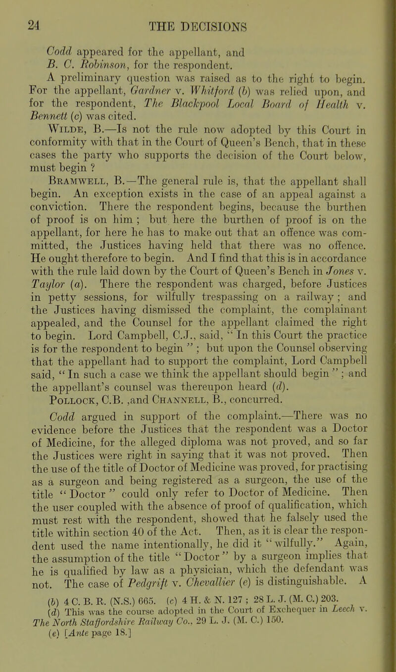 Codd appeared for the appellant, and B. C. Robinson, for the respondent. A preliminary question was raised as to the right to begin. For the appellant, Gardner v. Whitford (b) was relied upon, and for the respondent, The Blackpool Local Board of Health v. Bennett (c) was cited. Wilde, B.—Is not the rule now adopted by this Court in conformity with that in the Court of Queen's Bench, that in these cases the party who supports the decision of the Court below, must begin ? Bramwell, B.—The general rule is, that the appellant shall begin. An exception exists in the case of an appeal against a conviction. There the respondent begins, because the burthen of proof is on him ; but here the burthen of proof is on the appellant, for here he has to make out that an offence was com- mitted, the Justices having held that there was no offence. He ought therefore to begin. And I find that this is in accordance with the rule laid down by the Court of Queen's Bench in Jones v. Taylor (a). There the respondent was charged, before Justices in petty sessions, for wilfully trespassing on a railway ; and the Justices having dismissed the complaint, the complainant appealed, and the Counsel for the appellant claimed the right to begin. Lord Campbell, C.J., said,  In this Court the practice is for the respondent to begin  ; but upon the Counsel observing that the appellant had to support the complaint. Lord Campbell said,  In such a case we think the appellant should begin  ; and the appellant's counsel was thereupon heard (d). Pollock, C.B. ,and Channell, B., concurred. Codd argued in support of the complaint.—There was no evidence before the Justices that the respondent was a Doctor of Medicine, for the alleged diploma was not proved, and so far the Justices were right in saying that it was not proved. Then the use of the title of Doctor of Medicine was proved, for practising as a surgeon and being registered as a surgeon, the use of the title  Doctor  could only refer to Doctor of Medicine. Then the user coupled with the absence of proof of qualification, which must rest with the respondent, showed that he falsely used the title within section 40 of the Act. Then, as it is clear the respon- dent used the name intentionally, he did it  wilfully. Again, the assumption of the title  Doctor  by a surgeon implies that he is qualified by law as a physician, which the defendant was not. The case of Pedgrift v. Chevallier (e) is distinguishable. A (6) 4 C. B. R. (N.S.) 665. (c) 4 H. & N. 127 ; 28 L. J. (M. C.) 203. {d) This was the course adopted in the Court of Exchequer in LeecJi v. The North Staffordshire Railway Co., 29 L. J. (M. C.) 150. (e) {Ante page 18.]