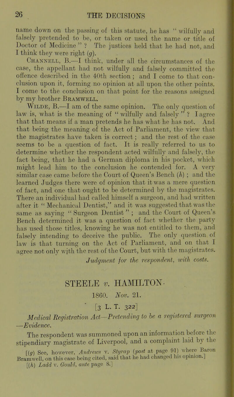 name down on the passing of this statute, lie lias  wilfully and falsely pretended to be, or taken or used the name or title of Doctor of Medicine  ? The justices held that he had not, and I think they were right {g). Channell, B.—I think, under all the circumstances of the case, the appellant had not wilfully and falsely committed the ofl'ence described in the 40th section; and I come to that con- clusion upon it, forming no opinion at all upon the other points, I come to the conclusion on that point for the reasons assigned by my brother Bramwell. Wilde, B.—I am of the same opinion. The only question of law is, what is the meaning of  wilfully and falsely  ? I agree that that means if a man pretends he has what he has not. And that being the meaning of the Act of Parliament, the view that the magistrates have taken is correct; and the rest of the case seems to be a question of fact. It is really referred to us to determine whether the respondent acted wilfully and falsely, the fact being, that he had a German diploma in his pocket, which might lead him to the conclusion he contended for. A very similar case came before the Court of Queen's Bench (h) ; and the learned Judges there were of opinion that it was a mere question of fact, and one that ought to be determined by the magistrates. There an individual had called himself a surgeon, and had written after it  Mechanical Dentist, and it was suggested that was the same as saying  Surgeon Dentist  ; and the Court of Queen's Bench determined it was a question of fact whether the party has used those titles, knowing he was not entitled to them, and falsely intending to deceive the public. The only question of law is that turning on the Act of Parliament, and on that I agree not only with the rest of the Court, but with the magistrates. Judgtnent for the respondent, with costs. STEELE V. HAMILTON- I860. Nov. 21. [3 L. T. 322] Medical Registration Act—Pretending to he a registered surgeon —Evidence. The respondent was summoned upon an information before the stipendiary magistrate of Liverpool, and a complaint laid by the Ug) See, however, Andreiv.'^ r. Styrap {post at page 91) ^vhere Baron Bramwell, on this case being cited, said that he had changed his opinion. J [{h) Ladd v. Goidd, ante page 8.]
