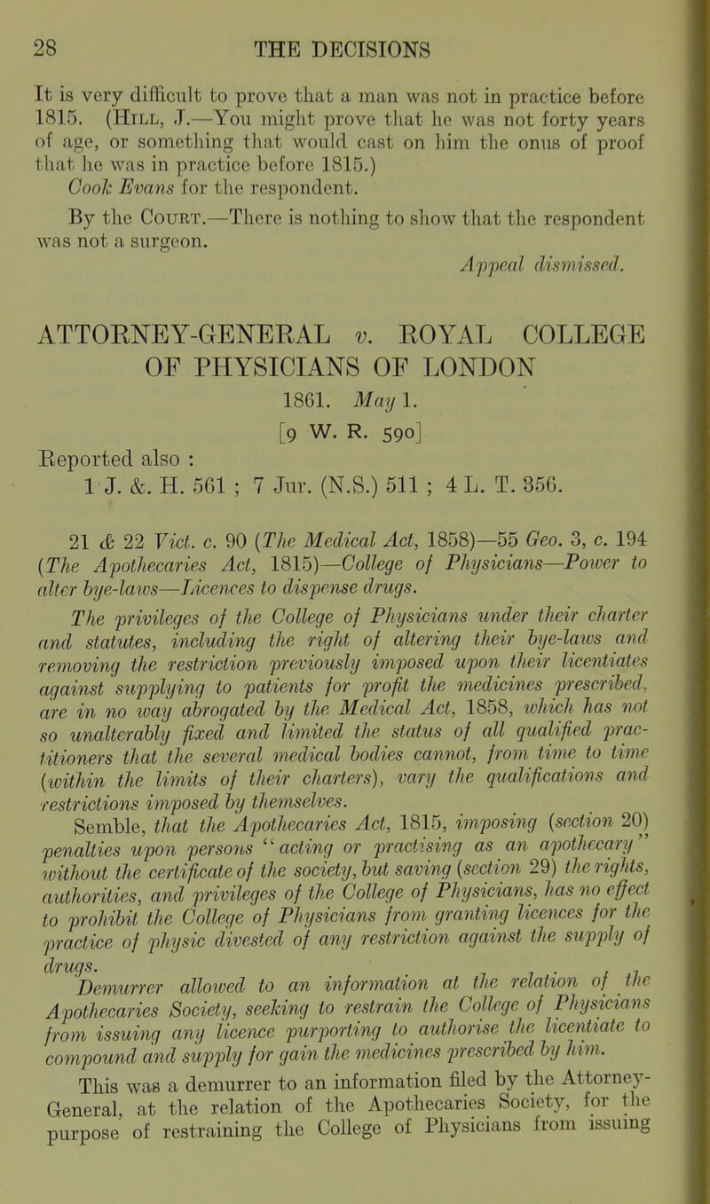It is very difficult to prove that a man was not in practice before 1815. (Hill, J.—You might prove tliat he was not forty years of age, or sometliing tliat would cast on him tlie onus of proof that he was in practice before 1815.) Cook Evans for the respondent. By the Court.—There is nothing to show that the respondent was not a surgeon. Appeal dismissed. ATTORNEY-GENERAL v. ROYAL COLLEGE OF PHYSICIANS OF LONDON 1861. May 1. [9 W. R. 590] Eeported also : I J. &. H. 561 ; 7 Jur. (N.S.) 511 ; 4 L. T. 356. 21 22 Vict. c. 90 {The Medical Act, 1858)—55 Geo. 3, c. 194 {The Apothecaries Act, 18lb)—College of Physicians—Power to alter bye-laivs—Licences to dispense drugs. The privileges of the College of Physicians under their charter and statutes, including the right of altering their hje-laivs and removing the restriction previously imposed upon their licentiates against sujjplying to patients for profit the medicines prescribed, are in no ivay abrogated by the Medical Act, 1858, ^vhich has not so unalterably fixed and limited the status of all qualified prac- titioners that the several medical bodies cannot, from time to time {within the limits of their charters), vary the qualifications and restrictions imposed by themselves. Semble, that the Apothecaries Act, 1815, imposing {section 20) penalties upon persons ''acting or practising as an apothecary without the certificate of the society, but saving {section 29) the rights, authorities, and privileges of the College of Physicians, has no effect to prohibit the College of Physicians from granting licemes for the practice of physic divested of any restriction against the supply of Demurrer allowed to an information at the relation of the Apothecaries Society, seeking to restrain the College of Physicians from issuing any licence purporting to authorise the licentiate to compound and supply for gain the medicines jjrescribed by him. This was a demurrer to an information filed by the Attorney- General, at the relation of the Apothecaries Society, for the purpose of restraining the College of Physicians from issumg