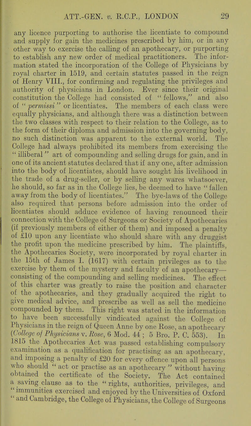 any licence purporting to authorise tlie licentiate to compound and supply for gain the medicines prescribed by him, or in any other way to exercise the calling of an apothecary, or purporting to estabhsh any new order of medical practitioners. The infor- mation stated the incorporation of the College of Physicians by royal charter in 1519, and certain statutes passed in the reign of Henry VIII., for confirming and regulating the privileges and authority of physicians in London. Ever since their original constitution the College had consisted of  fellows, and also of  permissi  or licentiates. The members of each class were equally physicians, and although there was a distinction between the two classes with respect to their relation to the College, as to the form of their diploma and admission into the governing body, no such distinction was apparent to the external world. The College had always prohibited its members from exercising the  illiberal  art of compounding and selling drugs for gain, and in one of its ancient statutes declared that if any one, after admission into the body of licentiates, should have sought his livelihood in the trade of a drug-seller, or by selling any wares whatsoever, he should, so far as in the College lies, be deemed to have  fallen away from the body of licentiates. The bye-laws of the College also required that persons before admission into the order of licentiates should adduce evidence of having renounced their connection with the College of Surgeons or Society of Apothecaries (if previously members of either of them) and imposed a penalty of £10 upon any licentiate who should share with any druggist the profit upon the medicine prescribed by him. The plaintiffs, the Apothecaries Society, were incorporated by royal charter in the 15th of James I. (1617) with certain privileges as to the exercise by them of the mystery and faculty of an apothecary— consisting of the compounding and selling medicines. The effect of this charter was greatly to raise the position and character of the apothecaries, and they gradually acquired the right to give medical advice, and prescribe as well as sell the medicine compounded by them. This right was stated in the information to have been successfully vindicated against the College of Physicians in the reign of Queen Anne by one Rose, an apothecary {College of Physicians v. Rose, 6 Mod. 44 ; 5 Bro. P. C. 553). In 1815 the Apothecaries Act was passed establishing compulsory exanaination as a qualification for practising as an apothecary, and imposing a penalty of £20 for every offence upon all persons who should  act or practise as an apothecary  without having obtained the certificate of the Society. The Act contained a saving clause as to the rights, authorities, privileges, and immunities exercised and enjoyed by the Universities of Oxford  and Cambridge, the College of Physicians, the College of Surgeons