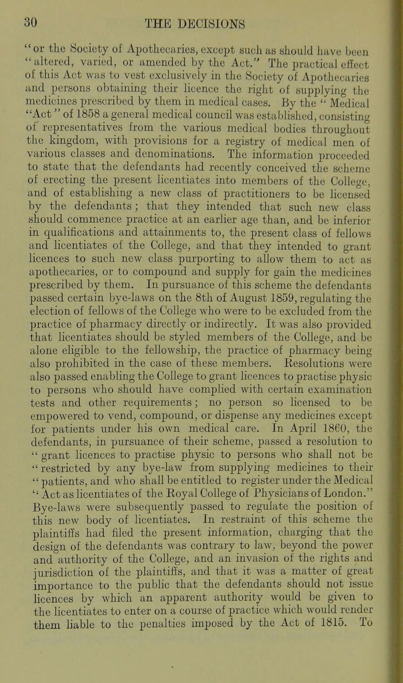 or the Society of Apothecaries, except such as should have been  altered, varied, or amended by the Act. The practical effect of this Act was to vest exclusively in the Society of Apothecaries and persons obtaining their licence the right of supplying the medicines prescribed by them in medical cases. By the  Medical Act of 1858 a general medical council was established, consisting of representatives from the various medical bodies throughout the kingdom, with provisions for a registry of medical men of various classes and denominations. The information proceeded to state that the defendants had recently conceived the scheme of erecting the present licentiates into members of the College, and of establishing a new class of practitioners to be licensed by the defendants; that they intended that such new class should commence practice at an earlier age than, and be inferior in qualifications and attainments to, the present class of fellows and licentiates of the College, and that they intended to grant licences to such new class purporting to allow them to act as apothecaries, or to compound and supply for gain the medicines prescribed by them. In pursuance of this scheme the defendants passed certain bye-laws on the 8th of August 1859, regulating the election of fellows of the College who were to be excluded from the practice of pharmacy directly or indirectly. It was also provided that licentiates should be styled members of the College, and be alone eligible to the fellowship, the practice of pharmacy being also prohibited in the case of these members. Resolutions were also passed enabling the College to grant licences to practise physic to persons who should have complied with certain examination tests and other requirements; no person so licensed to be empowered to vend, compound, or dispense any medicines except for patients under his own medical care. In April 1860, the defendants, in pursuance of their scheme, passed a resolution to  grant licences to practise physic to persons who shall not be  restricted by any bye-law from supplying medicines to their  patients, and who shall be entitled to register under the Medical  Act as licentiates of the Royal College of Physicians of London. Bye-laws were subsequently passed to regulate the position of this new body of licentiates. In restraint of this scheme the plaintiffs had filed the present information, charging that the design of the defendants was contrary to law, beyond the power and authority of the College, and an invasion of the rights and jurisdiction of the plaintiffs, and that it was a matter of great importance to the public that the defendants should not issue licences by which an apparent authority would be given to the licentiates to enter on a course of practice which would render them liable to the penalties imposed by the Act of 1815. To