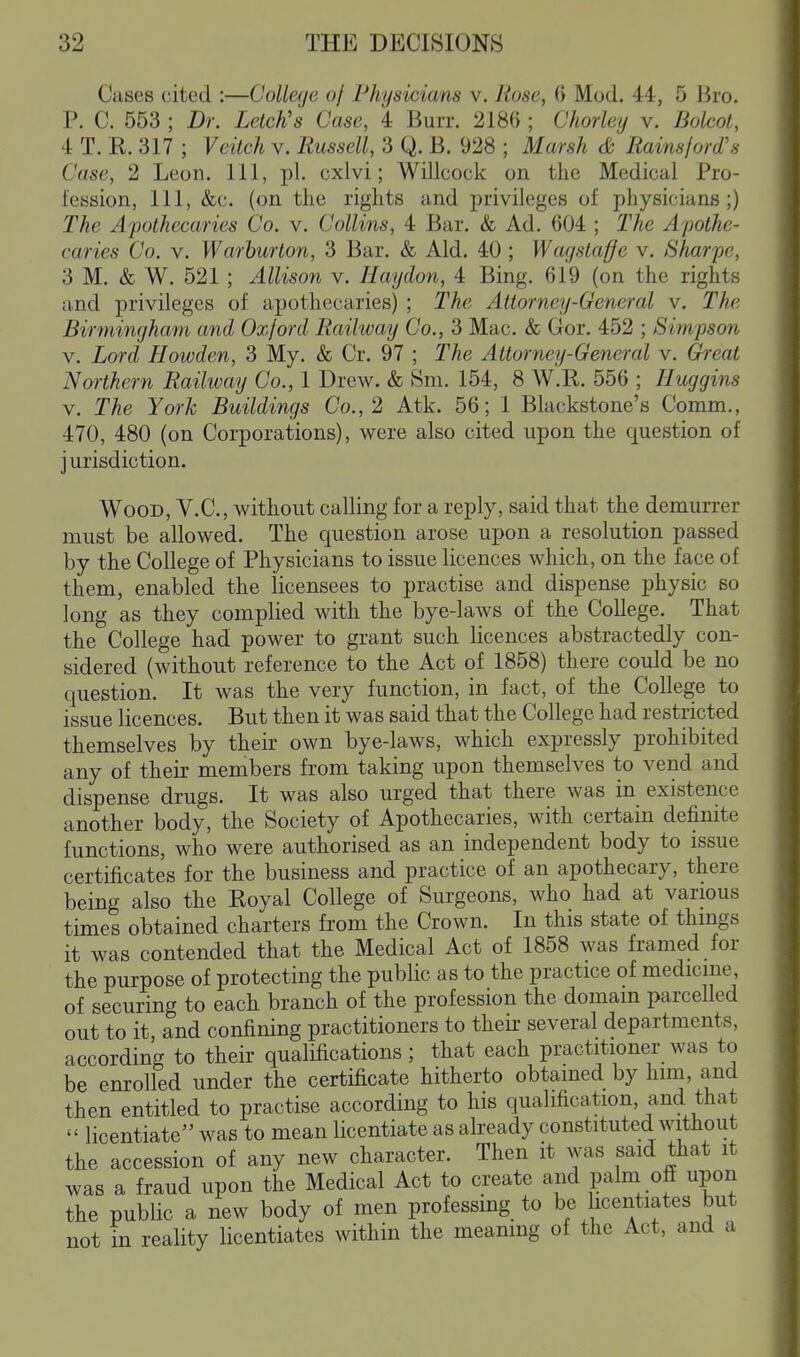 Cases cited :—College of Physicians v. Rose, 6 Mod. 44, 5 Bro. P. C. 553 ; Dr. Letch's Case, 4 Burr. 2186 ; Chorley v. Bolcol, 4 T. K. 317 ; Veitch v. Russell, 3 Q. B. 928 ; Marsh & Rainsjord's Case, 2 Leon. Ill, pi. cxlvi; Willcock on the Medical Pro- fession, 111, &c. (on the rights and privileges of physicians;) The Apothecaries Co. v. Collins, 4 Bar. & Ad. 604 ; The Apothe- caries Co. V. Warhurton, 3 Bar. & Aid. 40 ; Wagstaffe v. Sharpe, 3 M. & W. 521 ; Allison v. Haydon, 4 Bing. 619 (on the rights and privileges of apothecaries) ; The Attorney-General v. The Birmingham and Oxford Railway Co., 3 Mac. & Gor. 452 ; Simpson V. Lord Howden, 3 My. & Cr. 97 ; The Attorney-General v. Great Northern Railway Co., 1 Drew. & Sni. 154, 8 W.R. 556 ; Huggins V. The York Buildings Co., 2 Atk. 56; 1 Blackstone's Comm., 470, 480 (on Corporations), were also cited upon the question of j urisdiction. Wood, V.C, without calling for a reply, said that the demurrer must be allowed. The question arose upon a resolution passed by the College of Physicians to issue licences which, on the face of them, enabled the licensees to practise and dispense physic so long as they complied with the bye-laws of the College. That the College had power to grant such licences abstractedly con- sidered (without reference to the Act of 1858) there could be no question. It was the very function, in fact, of the College to issue licences. But then it was said that the College had restricted themselves by their own bye-laws, which expressly prohibited any of their members from taking upon themselves to vend and dispense drugs. It was also urged that there was in existence another body, the Society of Apothecaries, with certain definite functions, who were authorised as an independent body to issue certificates for the business and practice of an apothecary, there being also the Royal College of Surgeons, who had at various times obtained charters from the Crown. In this state of thmgs it was contended that the Medical Act of 1858 was framed for the purpose of protecting the public as to the practice of medicine of securing to each branch of the profession the domain parcelled out to it, and confining practitioners to their several departments, according to their qualifications; that each practitioner was to be enrolled under the certificate hitherto obtained by him, and then entitled to practise according to his qualification, and that  licentiate was to mean licentiate as already constituted without the accession of any new character. Then it was said that it was a fraud upon the Medical Act to create and palm ofi upon the public a new body of men professing to be licentiates but not in reality licentiates within the meamng of the Act, and a