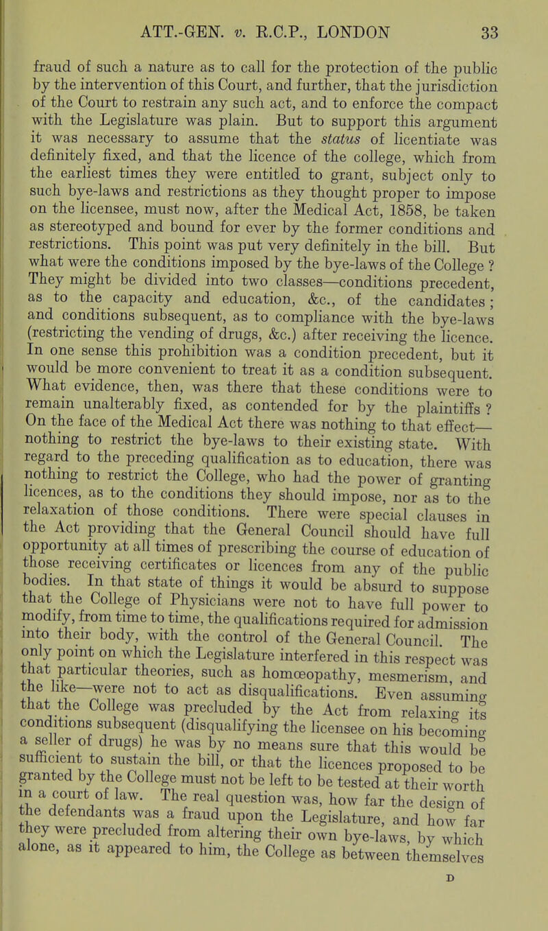 fraud of such a nature as to call for the protection of the public by the intervention of this Court, and further, that the jurisdiction of the Court to restrain any such act, and to enforce the compact with the Legislature was plain. But to support this argument it was necessary to assume that the status of licentiate was definitely fixed, and that the licence of the college, which from the earliest times they were entitled to grant, subject only to such bye-laws and restrictions as they thought proper to impose on the licensee, must now, after the Medical Act, 1858, be taken as stereotyped and bound for ever by the former conditions and restrictions. This point was put very definitely in the bill. But what were the conditions imposed by the bye-laws of the College ? They might be divided into two classes—conditions precedent, as to the capacity and education, &c., of the candidates; and conditions subsequent, as to compliance with the bye-laws (restricting the vending of drugs, &c.) after receiving the licence. In one sense this prohibition was a condition precedent, but it would be more convenient to treat it as a condition subsequent. What evidence, then, was there that these conditions were to remain unalterably fixed, as contended for by the plaintiffs ? On the face of the Medical Act there was nothing to that effect-^ nothing to restrict the bye-laws to their existing state. With regard to the preceding qualification as to education, there was nothmg to restrict the College, who had the power of granting licences, as to the conditions they should impose, nor as to the relaxation of those conditions. There were special clauses in the Act providing that the General Council should have full opportunity at all times of prescribing the course of education of those recemng certificates or licences from any of the public bodies. In that state of things it would be absurd to suppose that the College of Physicians were not to have full power to modify, from time to time, the qualifications required for admission mto their body, with the control of the General Council The only point on which the Legislature interfered in this respect was that particular theories, such as homoeopathy, mesmerism, and I^. ^^ *° disqualifications. Even assuming that the College was precluded by the Act fi-om relaxing its conditions subsequent (disqualifying the licensee on his becoming a seller of drugs) he was by no means sure that this would be sufficient to sustain the bill, or that the licences proposed to be granted by the College must not be left to be tested at their worth in a court of law. The real question was, how far the design of the defendants was a fraud upon the Legislature, and how far they were precluded from altering their own bye-laws, by which alone, as it appeared to him, the College as between themselves