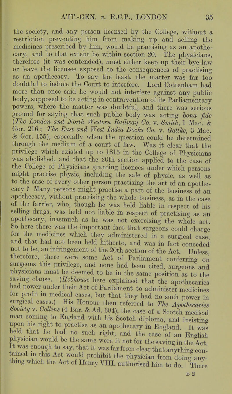 the society, and any person licensed by the College, without a restriction preventing him from making up and selling the medicines prescribed by him, would be practising as an apothe- cary, and to that extent be within section 20. The physicians, therefore (it was contended), must either keep up their bye-law or leave the licensee exposed to the consequences of practising as an apothecary. To say the least, the matter was far too doubtful to induce the Court to interfere. Lord Cottenham had more than once said he would not interfere against any public body, supposed to be acting in contravention of its Parliamentary powers, where the matter was doubtful, and there was serious ground for saying that such public body was acting bona fide {The London and North Western Railway Co. v. Sinith, 1 Mac. & Gor. 216 ; The East and West India Docks Co. y. Gatthe, 3 Mac. & Gor. 155), especially when the question could be determined through the medium of a court of law. Was it clear that the privilege which existed up to 1815 in the College of Physicians was abolished, and that the 20th section applied to the case of the College of Physicians granting licences under which persons might practise physic, including the sale of physic, as well as to the case of every other person practising the art of an apothe- cary ? Many persons might practise a part of the business of an apothecary, without practising the whole business, as in the case of the farrier, who, though he was held liable in respect of his selling drugs, was held not liable in respect of practising as an apothecary, inasmuch as he was not exercising the whole art. So here there was the important fact that surgeons could charge for the medicines which they administered in a surgical case and that had not been held hitherto, and was in fact conceded not to be, an infnngement of the 20th section of the Act. Unless therefore, there were some Act of Parliament conferring on surgeons this privilege, and none had been cited, surgeons and physicians must be deemed to be in the same position as to the saving clause. (Hobhouse here explained that the apothecaries had power under their Act of Parliament to administer medicines lor profit m medical cases, but that they had no such power in surgical cases.) His Honour then referred to The A-pothecaries Society Y. Collins {4. Bar. & Ad. 604), the case of a Scotch medical man coming to England with his Scotch diploma, and insisting upon his right to practise as an apothecary in England. It was held that he had no such right, and the case of an English physician would be the same were it not for the saving in the Act It was enough to say, that it was far from clear that anything con- tamed in this Act would prohibit the physician from doing any- thing which the Act of Hem:y VIII. authorised him to do There d2