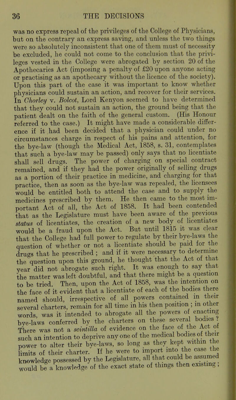 was no express repeal of the privileges of the College of Physicianfi, but on the contrary an express saving, and unless the two things were so absolutely inconsistent that one of them must of necessity be excluded, he could not come to the conclusion that the privi- leges vested in the College were abrogated by section 20 of the Apothecaries Act (imposing a penalty of £20 upon anyone acting or practising as an apothecary without the licence of the society). Upon this part of the case it was important to know whether physicians could sustain an action, and recover for their services. In Charley v. Bolcot, Lord Kenyon seemed to have determined that they could not sustain an action, the ground being that the patient dealt on the faith of the general custom. (His Honour referred to the case.) It might have made a considerable differ- ence if it had been decided that a physician could under no circumstances charge in respect of his pains and attention, for the bye-law (though the Medical Act, 1858, s. 31, contemplates that such a bye-law may be passed) only says that no licentiate shall sell drugs. The power of charging on special contract remained, and if they had the power originally of selHng drugs as a portion of their practice in medicine, and charging for that practice, then as soon as the bye-law was repealed, the licensees would be entitled both to attend the case and to supply the medicines prescribed by them. He then came to the most im- portant Act of all, the Act of 1858. It had been contended that as the Legislature must have been aware of the previous status of licentiates, the creation of a new body of licentiates would be a fraud upon the Act. But until 1815 it was clear that the College had full power to regulate by their bye-laws the question of whether or not a licentiate should be paid for the drugs that he prescribed ; and if it were necessary to determine the question upon this ground, he thought that the Act of that year did not abrogate such right. It was enough to say that the matter was left doubtful, and that there might be a question to be tried. Then, upon the Act of 1858, was the intention on the face of it evident that a licentiate of each of the bodies there named should, irrespective of all powers contained in their several charters, remain for all time in his then position ; m other words, was it intended to abrogate all the powers of enacting bye-laws conferred by the charters on these severa bodies ? There was not a sciMilla of evidence on the face of the Act ot such an intention to deprive any one of the medical bodies of their power to alter their bye-laws, so long as they kept withm the limits of their charter. If he were to import into the case the knowledge possessed by the Legislature, all that could be assumed would be a knowledge of the exact state of things then existmg ,