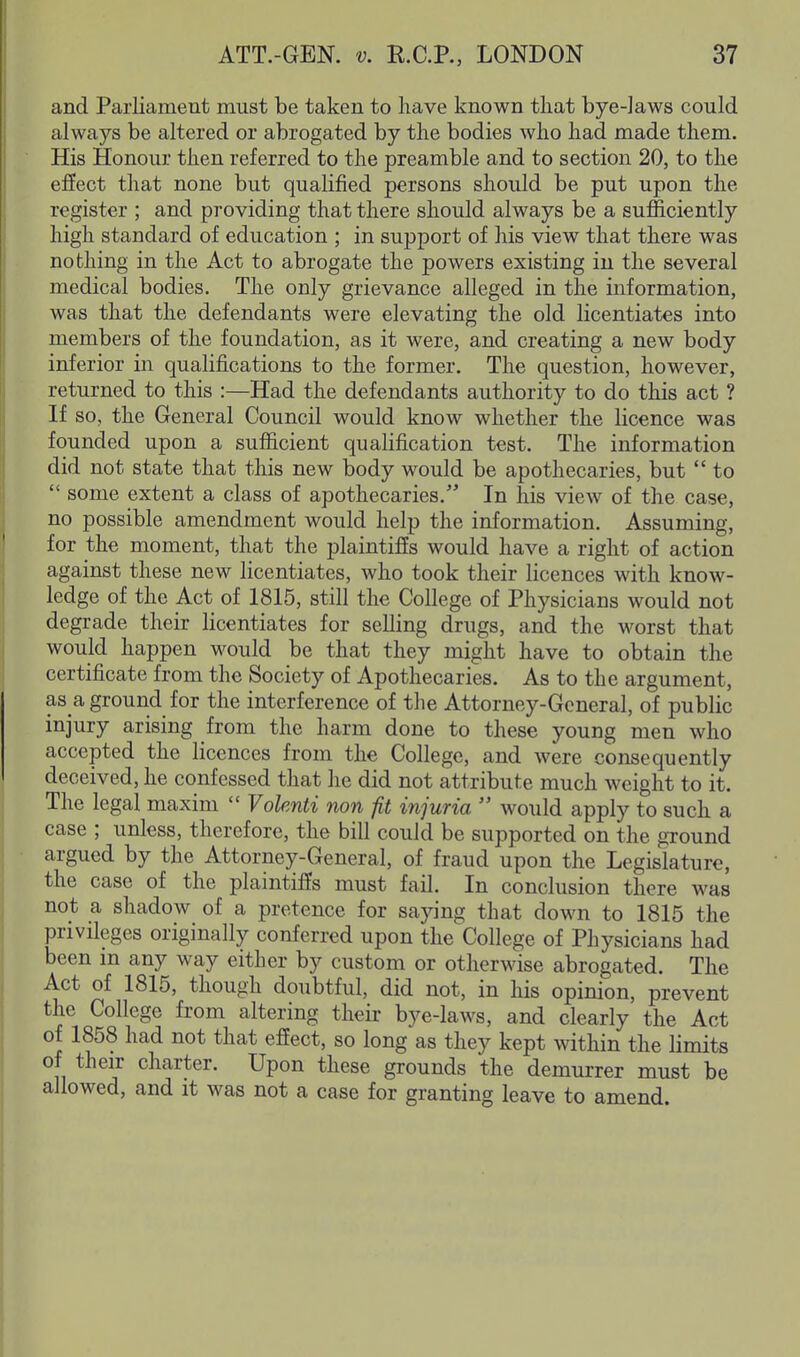 and Parliament must be taken to have known that bye-laws could always be altered or abrogated by the bodies who had made them. His Honour then referred to the preamble and to section 20, to the effect that none but qualified persons should be put upon the register ; and providing that there should always be a sufficiently high standard of education ; in support of his view that there was nothing in the Act to abrogate the powers existing in the several medical bodies. The only grievance alleged in the information, was that the defendants were elevating the old licentiates into members of the foundation, as it were, and creating a new body inferior in qualifications to the former. The question, however, returned to this :—Had the defendants authority to do this act ? If so, the General Council would know whether the licence was founded upon a sufficient qualification test. The information did not state that this new body would be apothecaries, but  to  some extent a class of apothecaries. In his view of the case, no possible amendment would help the information. Assuming, for the moment, that the plaintiffs would have a right of action against these new licentiates, who took their licences with know- ledge of the Act of 1815, still the College of Physicians would not degrade their licentiates for selling drugs, and the worst that would happen would be that they might have to obtain the certificate from the Society of Apothecaries. As to the argument, as a ground for the interference of the Attorney-General, of public injury arising from the harm done to these young men who accepted the licences from the College, and were consequently deceived, he confessed that he did not attribute much weight to it. The legal maxim  Volenti non fit injuria  would apply to such a case ; unless, therefore, the bill could be supported on the ground argued by the Attorney-General, of fraud upon the Legislature, the case of the plaintiffs must fail. In conclusion there was not a shadow of a pretence for saying that down to 1815 the privileges originally conferred upon the College of Physicians had been m any way either by custom or otherwise abrogated. The Act of 1815, though doubtful, did not, in his opinion, prevent the College from altering their bye-laws, and clearly the Act of 1858 had not that effect, so long as they kept within the limits of their charter. Upon these grounds the demurrer must be allowed, and it was not a case for granting leave to amend.