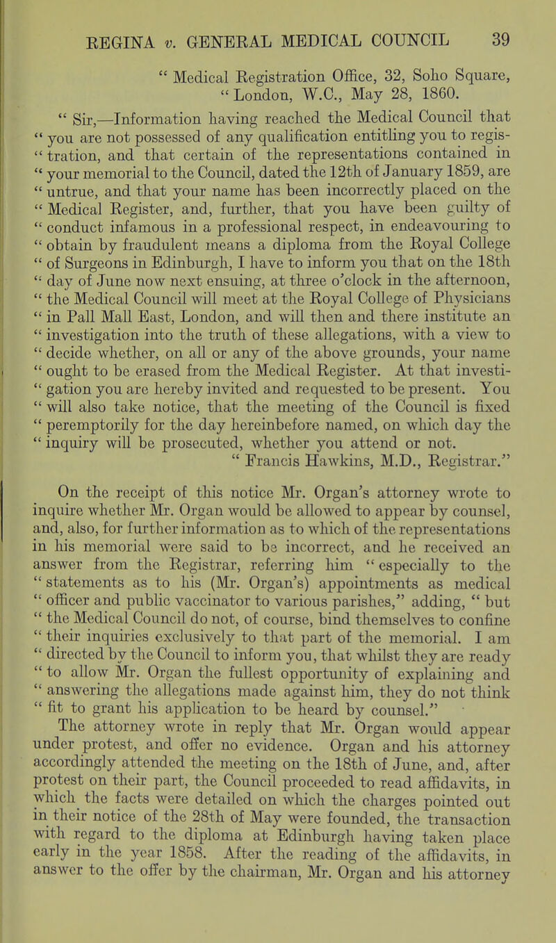 Medical Registration Office, 32, Solio Square,  London, W.C., May 28, 1860.  Sir,—Information having readied the Medical Council that  you are not possessed of any qualification entitling you to regis-  tration, and that certain of the representations contained in  your memorial to the Council, dated the 12th of January 1859, are  untrue, and that your name has been incorrectly placed on the  Medical Register, and, further, that you have been guilty of  conduct infamous in a professional respect, in endeavouring to  obtain by fraudulent means a diploma from the Royal College  of Surgeons in Edinburgh, I have to inform you that on the 18th  day of June now next ensuing, at three o'clock in the afternoon,  the Medical Council will meet at the Royal College of Physicians  in Pall Mall East, London, and will then and there institute an  investigation into the truth of these allegations, with a view to  decide whether, on all or any of the above grounds, your name  ought to be erased from the Medical Register. At that investi-  gation you are hereby invited and requested to be present. You  will also take notice, that the meeting of the Council is fixed  peremptorily for the day hereinbefore named, on which day the  inquiry will be prosecuted, whether you attend or not.  Erancis Hawkins, M.D., Registrar. On the receipt of this notice Mr. Organ's attorney wrote to inquire whether Mr. Organ would be allowed to appear by counsel, and, also, for further information as to which of the representations in his memorial were said to be incorrect, and he received an answer from the Registrar, referring him  especially to the  statements as to his (Mr. Organ's) appointments as medical  officer and public vaccinator to various parishes, adding,  but  the Medical Council do not, of course, bind themselves to confine  their inquiries exclusively to that part of the memorial. I am  directed by the Council to inform you, that whilst they are ready  to allow Mr. Organ the fullest opportunity of explaining and  answering the allegations made against him, they do not think  fit to grant his application to be heard by counsel. The attorney wrote in reply that Mr. Organ would appear under protest, and offer no evidence. Organ and his attorney accordingly attended the meeting on the 18th of June, and, after protest on their part, the Council proceeded to read affidavits, in which the facts were detailed on which the charges pointed out in their notice of the 28th of May were founded, the transaction with regard to the diploma at Edinburgh having taken place early in the year 1858. After the reading of the affidavits, in answer to the ofi^er by the chairman, Mr. Organ and his attorney