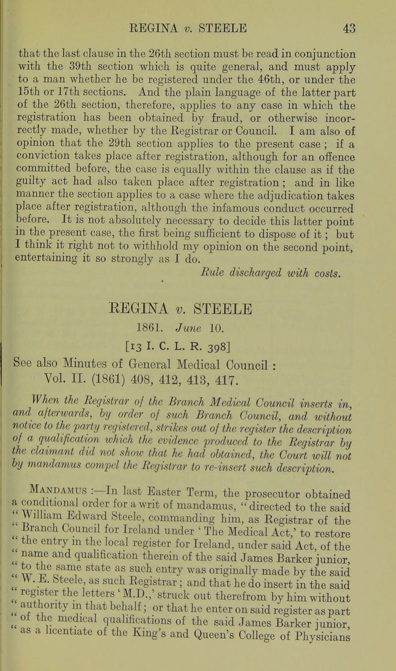 that the last clause in the 26th section must be read in conjunction with the 39th section which is quite general, and must apply ■ to a man whether he be registered under the 46th, or under the 15th or 17th sections. And the plain language of the latter part of the 26th section, therefore, applies to any case in which the registration has been obtained by fraud, or otherwise incor- rectly made, whether by the Registrar or Council, I am also of opinion that the 29th section applies to the present case ; if a conviction takes place after registration, although for an offence committed before, the case is equally within the clause as if the guilty act had also taken place after registration; and in like manner the section applies to a case where the adjudication takes place after registration, although the infamous conduct occurred before. It is not absolutely necessary to decide this latter point in the present case, the first being sufficient to dispose of it; but I think it right not to withhold my opinion on the second point, entertaining it so strongly as I do. Rule discharged with costs. EEGINA V. STEELE 1861. June 10. [13 I. C. L. R. 398] See also Minutes of General Medical Council : Vol. II. (1861) 408, 412, 413, 417. When the Registrar of the Branch Medical Council inserts in, and afterwards, hy order of such Branch Council, and without notice to the party registered, strikes out of the register the description of a qualification which the evidence produced to the Registrar hy the claimant did not show that he had obtained, the Court will not by mandamus compel the Registrar to re-insert such description. Mandamus :—In last Easter Term, the prosecutor obtained w^r ^^^^^ ^^^^ ^^^ ^ mandamus,  directed to the said William Edward Steele, commanding him, as Registrar of the Branch Council for Ireland under ' The Medical Act,' to restore the entry m the local register for Ireland, under said Act, of the name and quaUfication therein of the said James Barker junior u w *S® ^^^^ ^'^^^^ originally made by the said W.±.bteele as such Registrar; and that he do insert in the said register the letters ' M.D.,' struck out therefrom by him without authority in that behalf; or that he enter on said register as part of the medical qualifications of the said James Barker junior as a licentiate of the King's and Queen's College of Physicians