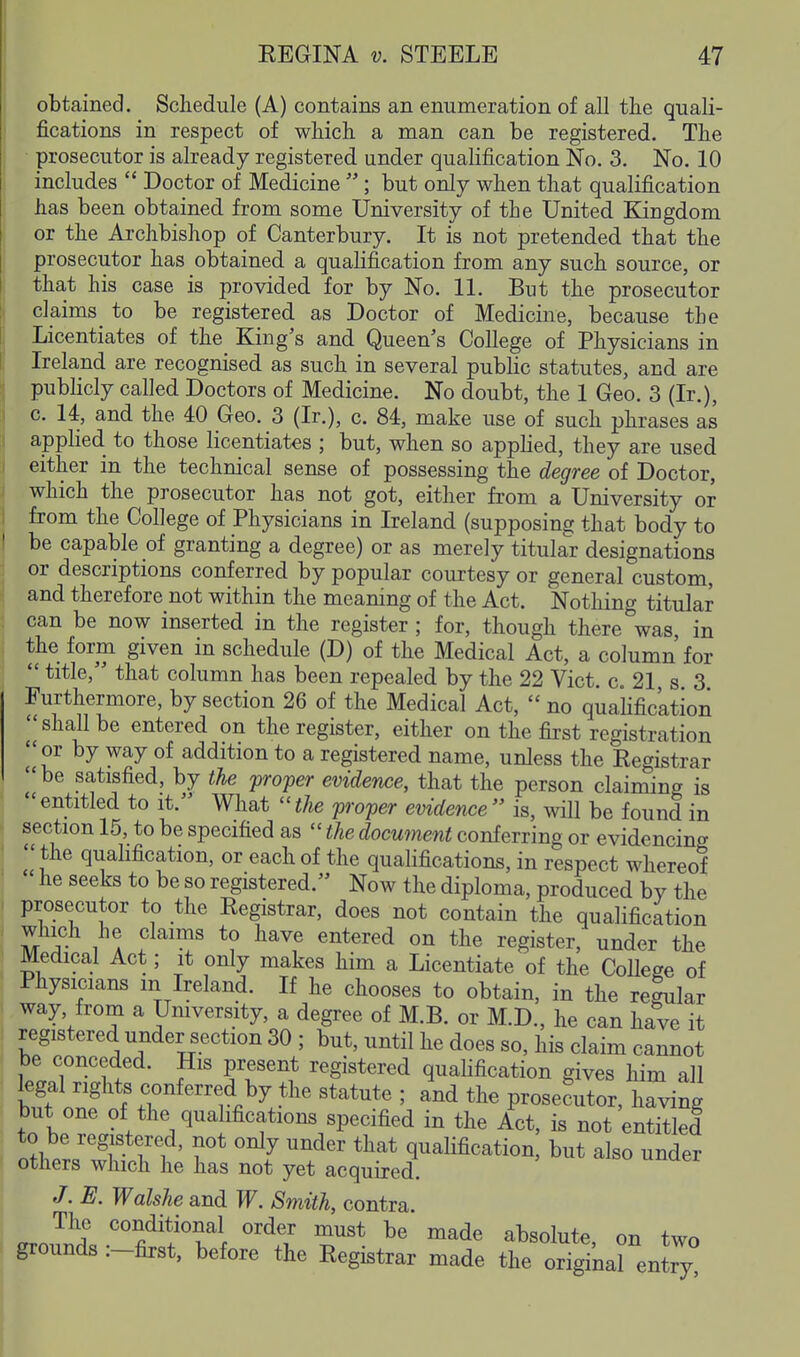 obtained. Schedule (A) contains an enumeration of all tlie quali- fications in respect of wliich a man can be registered. The ■ prosecutor is already registered under qualification No. 3. No. 10 includes  Doctor of Medicine ; but only when that qualification has been obtained from some University of the United Kingdom or the Archbishop of Canterbury. It is not pretended that the prosecutor has obtained a qualification from any such source, or that his case is provided for by No. 11. But the prosecutor claims_ to be registered, as Doctor of Medicine, because the Licentiates of the King's and Queen s College of Physicians in Ireland are recognised as such in several public statutes, and are pubHcly called Doctors of Medicine. No doubt, the 1 Geo. 3 (Ir.), c. 14, and the 40 Geo. 3 (Ir.), c. 84, make use of such ph rases as applied to those licentiates ; but, when so appKed, they are used either in the technical sense of possessing the degree of Doctor, which the prosecutor has not got, either from a University or from the College of Physicians in Ireland (supposing that body to be capable of granting a degree) or as merely titular designations or descriptions conferred by popular courtesy or general custom, and therefore not within the meaning of the Act. Nothing titular can be now inserted in the register; for, though there was, in the form given in schedule (D) of the Medical Act, a column for  title, that column has been repealed by the 22 Vict. c. 21 s 3 Furthermore, by section 26 of the Medical Act,  no quafific'ation I'shall be entered on the register, either on the first registration or by way of addition to a registered name, unless the Registrar ^'|be satisfied, by the 'proper evidence, that the person claiming is entitled to it. What ''the proper evidence is, will be found in section 15, to be specified as  the document conferring or evidencing  the quahfication, or each of the quahfications, in respect whereof he seeks to be so registered. Now the diploma, produced by the prosecutor to the Registrar, does not contain the qualification 1 A '^^ ^^^^ register, under the Medical Act; it only makes him a Licentiate of the Colleee of Physicians m Ireland. If he chooses to obtain, in the regular way, from a Umversity, a degree of M.B. or M.D., he can have it registered under section 30 ; but, until he does so, his claim cannot be conceded. His present registered qualification gives him all legal rights conferred by the statute ; and the prosecutor, having but one of the qualifications specified in the Act, is not entitled n^W^T ri ' ^^^ ^^^'^ qualification, but also under others which he has not yet acquired. J.E. Walshe and W. Smith, contra. The conditional order must be made absolute on two grounds :-first, before the Registrar made the orTginarenly!