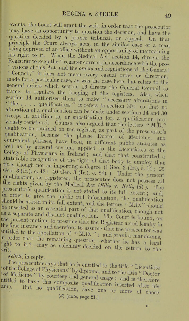 events, the Court will grant the writ, in order that the prosecutor may have an opportunity to question the decision, and have the • question decided by a proper tribunal, on appeal. On that principle the Court always acts, in the similar case of a man being deprived of an office without an opportunity of maintaining his right to It. When the Medical Act, section 14, directs the Registrar to keep the  register correct, in accordance with the pro- ^'^ visions of this Act, and the orders and regulations of the General Council, it does not mean every casual order or direction made for a particular case, as was the case here, but refers to the general orders which section 16 directs the General Council to trame, to regiilate the keeping of the registers. Also, when section 14 authorises them to make  necessary alterations in tHe qualifications  it refers to section 30 ; so that no alteration of a qualification can be made under sections 14 and 30 except m addition to, or substitution for, a qualification pre- viously registered. Counsel also argued that the letters  M D  ought to be retained on the register, as part of the prosecutor's i qualification, because the phrase Doctor of Medicine and 1 ^uvalent phrases have been, in different public statuies as Coir yS^'^^ ^P/^^^^ *° Licentiates of the College of Physicians in Ireland; and that that constituted a statutable recogmtion of the right of that body to emp oy that title, though not as importing a degree (1 Geo. 3 (Ir ) c 14 2^ quahfication, as registered, the prosecutor does not possess Tu the rights given by the Medical Act {ElUs v. Kelly (cViT The prosecutor's quahfication is not stated to its full extent: and m order to give the public full information, the quahfiVation should be stated m its full extent, and the lett rs '  sW^ be inserted as an essential part of that qualification, thoug n^^ as a separate and distinct quahfication. The Court is bound on he present motion, to presume that the Registrar fctedS^ entitled to the appehation of  M D  • and crm-ni c rv. j .^gU to at ?-may be solemnly decided on the return to tie Jellett, in reply. ame. But no qualification, save one or more of those {d) [ante, page 21.] B