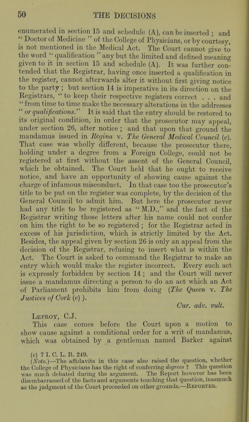 enumerated in section 15 and sclicdiilc (A), can be inserted ; and  Doctor of Medicine  of the College of Physicians, or by courtesy, is not mentioned in the Medical Act. The Court cannot give to the word  qualification  any but the limited and defined meaning given to it in section 15 and schedule (A). It was further con- tended that the Registrar, having once inserted a qualification in the register, cannot afterwards alter it without first giving notice to the party ; but section 14 is imperative in its direction on the Registrars,  to keep their respective registers correct . . . and  from time to time make the necessary alterations in the addresses  or qualifications. It is said that the entry should be restored to its original condition, in order that the prosecutor may appeal, under section 26, after notice ; and that upon that ground the mandamus issued in Regina v. The General Medical Council (c). That case was wholly different, because the prosecutor there, holding under a degree from a Foreign College, could not be registered at first without the assent of the General Council, which he obtained. The Court held that he ought to receive notice, and have an opportunity of showing cause against the charge of infamous misconduct. In that case too the prosecutor's title to be put on the register was complete, by the decision of the General Council to admit him. But here the prosecutor never had any title to be registered as  M.D,, and the fact of the Registrar writing those letters after his name could not confer on him the right to be so registered; for the Registrar acted in excess of his jurisdiction, which is strictly limited by the Act. Besides, the appeal given by section 26 is only an appeal from the decision of the Registrar, refusing to insert what is within the Act. The Court is asked to command the Registrar to make an entry which would make the register incorrect. Every such act is expressly forbidden by section 14; and the Court will never issue a mandamus directing a person to do an act which an Act of Parliament prohibits him from doing {The Queen v. The Justices of Cork (e) ). Cur. adv. vult. Lefroy, C.J. This case comes before the Court upon a motion to show cause against a conditional order for a writ of mandamus, which was obtained by a gentleman named Barker against (e) 7 I. C. L. R. 249. (Note.)—The affidavits in this case also raised the question, whether the College of Physicians has the right of conferring degrees ? This question M'as much debated during the argument. The Report however has been disembarrassed of the facts and arguments touching that question, inasmuch as the judgment of the Court proceeded on other grounds.—Repobter.